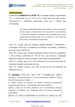 Teoria e questões de Processo do Trabalho para TÉCNICO
JUDICIÁRIO ÁREA ADMINISTRATIVA DO TRT/MT - FCC
Prof. Bruno Klippel Aula 00
Prof. Bruno Klippel www.estrategiaconcursos.com.br Página 69 de 115
COMENTÁRIOS:
A alternativa CORRETA É A LETRA A redação exposta na alternativa
Transcreve-se o dispositivo mencionado, para que o mesmo seja
memorizado:
prazos estabelecidos neste Título contam-se com exclusão do
dia do começo e inclusão do dia do vencimento, e são contínuos
e irreleváveis, podendo, entretanto, ser prorrogados pelo tempo
estritamente necessário pelo juiz ou tribunal, ou em virtude de
força
conciliação, tanto que o Presidente do Tribunal vai presidir a audiência
prevista no art. 860 da CLT.
será fonte subsidiária,
e não primária, conforme art. 769 da CLT, que autoriza a aplicação
daquelas normas se houver omissão e não existe incompatibilidade.
realizado mediante autorização do Juiz.
despacho do Juiz.
6 - Q292895 ( Prova: FCC - 2013 - TRT - 1ª REGIÃO (RJ) - Técnico
Judiciário - Área Administrativa / Direito Processual do Trabalho / Teoria
Geral do Processo do Trabalho; )
A matéria relativa ao processo do trabalho encontra-se plenamente
regulamentada pela CLT - Consolidação das Leis do Trabalho?
a) Sim, porque há um título específico na CLT denominado processo
judiciário do trabalho que contempla todas as normas processuais
necessárias.
b) Sim, em razão da especificidade do processo do trabalho que não
00000000000
00000000000 - DEMO
 