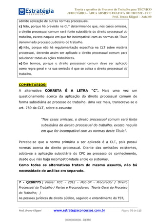 Teoria e questões de Processo do Trabalho para TÉCNICO
JUDICIÁRIO ÁREA ADMINISTRATIVA DO TRT/MT - FCC
Prof. Bruno Klippel Aula 00
Prof. Bruno Klippel www.estrategiaconcursos.com.br Página 70 de 115
admite aplicação de outras normas processuais.
c) Não, porque há previsão na CLT determinando que, nos casos omissos,
o direito processual comum será fonte subsidiária do direito processual do
trabalho, exceto naquilo em que for incompatível com as normas do Título
denominado processo judiciário do trabalho.
d) Não, porque não há regulamentação específica na CLT sobre matéria
processual, devendo assim ser aplicado o direito processual comum para
solucionar todas as ações trabalhistas.
e) Em termos, porque o direito processual comum deve ser aplicado
como regra geral e na sua omissão é que se aplica o direito processual do
trabalho.
COMENTÁRIOS:
A alternativa CORRETA É A LETRA Mais uma vez um
questionamento acerca da aplicação do direito processual comum de
forma subsidiária ao processo do trabalho. Uma vez mais, transcreve-se o
art. 769 da CLT, sobre o assunto:
rocessual comum será fonte
subsidiária do direito processual do trabalho, exceto naquilo
Percebe-se que a norma primária a ser aplicada é a CLT, pois possui
normas acerca do direito processual. Diante das omissões existentes,
adota-se a aplicação subsidiária do CPC ao processo de conhecimento,
desde que não haja incompatibilidade entre os sistemas.
Como todas as alternativas tratam do mesmo assunto, não há
necessidade de análise em separado.
7 - Q288775 ( Prova: FCC - 2012 - PGE-SP - Procurador / Direito
Processual do Trabalho / Partes e Procuradores; Teoria Geral do Processo
do Trabalho; )
As pessoas jurídicas de direito público, segundo o entendimento do TST,
00000000000
00000000000 - DEMO
 