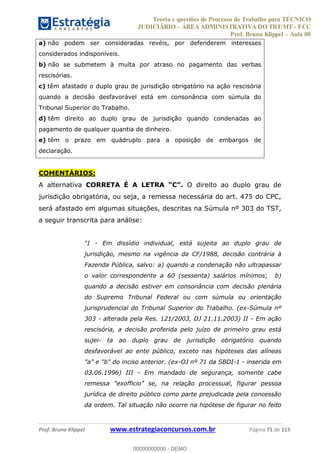 Teoria e questões de Processo do Trabalho para TÉCNICO
JUDICIÁRIO ÁREA ADMINISTRATIVA DO TRT/MT - FCC
Prof. Bruno Klippel Aula 00
Prof. Bruno Klippel www.estrategiaconcursos.com.br Página 71 de 115
a) não podem ser consideradas revéis, por defenderem interesses
considerados indisponíveis.
b) não se submetem à multa por atraso no pagamento das verbas
rescisórias.
c) têm afastado o duplo grau de jurisdição obrigatório na ação rescisória
quando a decisão desfavorável está em consonância com súmula do
Tribunal Superior do Trabalho.
d) têm direito ao duplo grau de jurisdição quando condenadas ao
pagamento de qualquer quantia de dinheiro.
e) têm o prazo em quádruplo para a oposição de embargos de
declaração.
COMENTÁRIOS:
A alternativa CORRETA É A LETRA O direito ao duplo grau de
jurisdição obrigatória, ou seja, a remessa necessária do art. 475 do CPC,
será afastado em algumas situações, descritas na Súmula nº 303 do TST,
a seguir transcrita para análise:
- Em dissídio individual, está sujeita ao duplo grau de
jurisdição, mesmo na vigência da CF/1988, decisão contrária à
Fazenda Pública, salvo: a) quando a condenação não ultrapassar
o valor correspondente a 60 (sessenta) salários mínimos; b)
quando a decisão estiver em consonância com decisão plenária
do Supremo Tribunal Federal ou com súmula ou orientação
jurisprudencial do Tribunal Superior do Trabalho. (ex-Súmula nº
303 - alterada pela Res. 121/2003, DJ 21.11.2003) II - Em ação
rescisória, a decisão proferida pelo juízo de primeiro grau está
sujei- ta ao duplo grau de jurisdição obrigatório quando
desfavorável ao ente público, exceto nas hipóteses das alíneas
"a" e "b" do inciso anterior. (ex-OJ nº 71 da SBDI-1 - inserida em
03.06.1996) III - Em mandado de segurança, somente cabe
remessa "exofficio" se, na relação processual, figurar pessoa
jurídica de direito público como parte prejudicada pela concessão
da ordem. Tal situação não ocorre na hipótese de figurar no feito
00000000000
00000000000 - DEMO
 