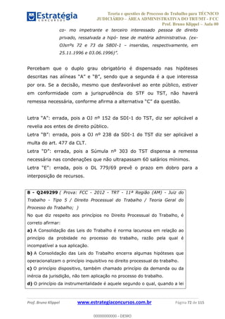 Teoria e questões de Processo do Trabalho para TÉCNICO
JUDICIÁRIO ÁREA ADMINISTRATIVA DO TRT/MT - FCC
Prof. Bruno Klippel Aula 00
Prof. Bruno Klippel www.estrategiaconcursos.com.br Página 72 de 115
co- mo impetrante e terceiro interessado pessoa de direito
privado, ressalvada a hipó- tese de matéria administrativa. (ex-
OJsnºs 72 e 73 da SBDI-1 inseridas, respectivamente, em
Percebam que o duplo grau obrigatório é dispensado nas hipóteses
por ora. Se a decisão, mesmo que desfavorável ao ente público, estiver
em conformidade com a jurisprudência do STF ou TST, não haverá
-1 do TST, diz ser aplicável a
revelia aos entes de direito público.
-1 do TST diz ser aplicável a
multa do art. 477 da CLT.
necessária nas condenações que não ultrapassam 60 salários mínimos.
interposição de recursos.
8 - Q249299 ( Prova: FCC - 2012 - TRT - 11ª Região (AM) - Juiz do
Trabalho - Tipo 5 / Direito Processual do Trabalho / Teoria Geral do
Processo do Trabalho; )
No que diz respeito aos princípios no Direito Processual do Trabalho, é
correto afirmar:
a) A Consolidação das Leis do Trabalho é norma lacunosa em relação ao
princípio da probidade no processo do trabalho, razão pela qual é
incompatível a sua aplicação.
b) A Consolidação das Leis do Trabalho encerra algumas hipóteses que
operacionalizam o princípio inquisitivo no direito processual do trabalho.
c) O princípio dispositivo, também chamado princípio da demanda ou da
inércia da jurisdição, não tem aplicação no processo do trabalho.
d) O princípio da instrumentalidade é aquele segundo o qual, quando a lei
00000000000
00000000000 - DEMO
 