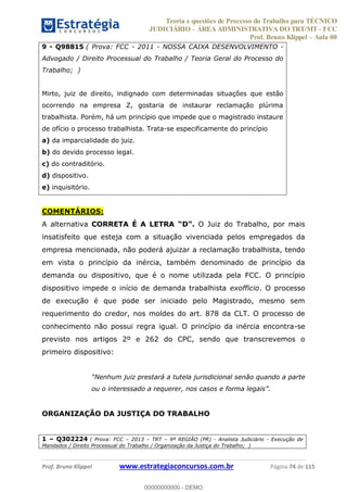 Teoria e questões de Processo do Trabalho para TÉCNICO
JUDICIÁRIO ÁREA ADMINISTRATIVA DO TRT/MT - FCC
Prof. Bruno Klippel Aula 00
Prof. Bruno Klippel www.estrategiaconcursos.com.br Página 74 de 115
9 - Q98815 ( Prova: FCC - 2011 - NOSSA CAIXA DESENVOLVIMENTO -
Advogado / Direito Processual do Trabalho / Teoria Geral do Processo do
Trabalho; )
Mirto, juiz de direito, indignado com determinadas situações que estão
ocorrendo na empresa Z, gostaria de instaurar reclamação plúrima
trabalhista. Porém, há um princípio que impede que o magistrado instaure
de ofício o processo trabalhista. Trata-se especificamente do princípio
a) da imparcialidade do juiz.
b) do devido processo legal.
c) do contraditório.
d) dispositivo.
e) inquisitório.
COMENTÁRIOS:
A alternativa CORRETA É A LETRA O Juiz do Trabalho, por mais
insatisfeito que esteja com a situação vivenciada pelos empregados da
empresa mencionada, não poderá ajuizar a reclamação trabalhista, tendo
em vista o princípio da inércia, também denominado de princípio da
demanda ou dispositivo, que é o nome utilizada pela FCC. O princípio
dispositivo impede o início de demanda trabalhista exofficio. O processo
de execução é que pode ser iniciado pelo Magistrado, mesmo sem
requerimento do credor, nos moldes do art. 878 da CLT. O processo de
conhecimento não possui regra igual. O princípio da inércia encontra-se
previsto nos artigos 2º e 262 do CPC, sendo que transcrevemos o
primeiro dispositivo:
ou o interessado a requerer, nos
ORGANIZAÇÃO DA JUSTIÇA DO TRABALHO
1 Q302224 ( Prova: FCC 2013 TRT 9ª REGIÃO (PR) - Analista Judiciário - Execução de
Mandados / Direito Processual do Trabalho / Organização da Justiça do Trabalho; )
00000000000
00000000000 - DEMO
 
