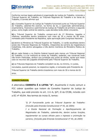Teoria e questões de Processo do Trabalho para TÉCNICO
JUDICIÁRIO ÁREA ADMINISTRATIVA DO TRT/MT - FCC
Prof. Bruno Klippel Aula 00
Prof. Bruno Klippel www.estrategiaconcursos.com.br Página 75 de 115
Conforme normas legais aplicáveis à organização da Justiça do Trabalho, incluindo o
Tribunal Superior do Trabalho, os Tribunais Regionais do Trabalho e as Varas do
Trabalho, é correto afirmar que
a) o Conselho Superior da Justiça do Trabalho funcionará junto ao Tribunal Superior
do Trabalho, cabendo-lhe exercer, na forma da lei, a supervisão administrativa,
orçamentária, financeira e patrimonial da Justiça do Trabalho de primeiro e segundo
graus, como órgão central do sistema, cujas decisões terão efeito vinculante.
b) o Tribunal Superior do Trabalho compor-se-á de 17 Ministros, togados e
vitalícios, escolhidos dentre brasileiros com mais de 35 e menos de 60 anos,
nomeados pelo Presidente da República, após aprovação pelo Congresso Nacional.
c) dentre os Ministros do Tribunal Superior do Trabalho, 11 serão escolhidos dentre
juízes dos Tribunais Regionais do Trabalho, integrantes da carreira da magistratura
trabalhista, três dentre advogados e três dentre membros do Ministério Público do
Trabalho.
d) em cada Estado e no Distrito Federal haverá pelo menos um Tribunal Regional
do Trabalho, e a lei instituirá as Varas do Trabalho, podendo, nas comarcas onde
não forem instituídas, atribuir sua jurisdição aos juízes de direito, sendo que nesse
caso os recursos são julgados diretamente pelo Tribunal Superior do Trabalho.
e) os Tribunais Regionais do Trabalho compõem-se de, no mínimo, 11 juízes,
recrutados, quando possível, na respectiva região, e nomeados pelo Presidente do
Tribunal Superior do Trabalho dentre brasileiros com mais de 30 e menos de 65
anos.
COMENTÁRIOS:
A alternativa CORRETA É A LETRA Atualmente é muito comum a
FCC cobrar questões que tratam do Conselho Superior da Justiça do
Trabalho, que está previsto no art. 111-A, §2º, II da CF/88, incluído com
a EC nº 45/04. Nos termos do inciso II, temos:
(Incluído pela Emenda Constitucional nº 45, de 2004)
I a Escola Nacional de Formação e Aperfeiçoamento de
Magistrados do Trabalho, cabendo-lhe, dentre outras funções,
regulamentar os cursos oficiais para o ingresso e promoção na
carreira; (Incluído pela Emenda Constitucional nº 45, de 2004)
00000000000
00000000000 - DEMO
 
