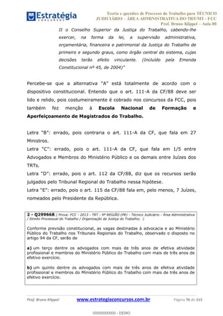 Teoria e questões de Processo do Trabalho para TÉCNICO
JUDICIÁRIO ÁREA ADMINISTRATIVA DO TRT/MT - FCC
Prof. Bruno Klippel Aula 00
Prof. Bruno Klippel www.estrategiaconcursos.com.br Página 76 de 115
II o Conselho Superior da Justiça do Trabalho, cabendo-lhe
exercer, na forma da lei, a supervisão administrativa,
orçamentária, financeira e patrimonial da Justiça do Trabalho de
primeiro e segundo graus, como órgão central do sistema, cujas
decisões terão efeito vinculante. (Incluído pela Emenda
Percebe-
dispositivo constitucional. Entendo que o art. 111-A da CF/88 deve ser
lido e relido, pois costumeiramente é cobrado nos concursos da FCC, pois
também fez menção à Escola Nacional de Formação e
Aperfeiçoamento de Magistrados do Trabalho.
errado, pois contraria o art. 111-A da CF, que fala em 27
Ministros.
C errado, pois o art. 111-A da CF, que fala em 1/5 entre
Advogados e Membros do Ministério Público e os demais entre Juízes dos
TRTs.
D errado, pois o art. 112 da CF/88, diz que os recursos serão
julgados pelo Tribunal Regional do Trabalho nessa hipótese.
E errado, pois o art. 115 da CF/88 fala em, pelo menos, 7 Juízes,
nomeados pelo Presidente da República.
2 - Q299668 ( Prova: FCC - 2013 - TRT - 9ª REGIÃO (PR) - Técnico Judiciário - Área Administrativa
/ Direito Processual do Trabalho / Organização da Justiça do Trabalho; )
Conforme previsão constitucional, as vagas destinadas à advocacia e ao Ministério
Público do Trabalho nos Tribunais Regionais do Trabalho, observado o disposto no
artigo 94 da CF, serão de
a) um terço dentre os advogados com mais de três anos de efetiva atividade
profissional e membros do Ministério Público do Trabalho com mais de três anos de
efetivo exercício.
b) um quinto dentre os advogados com mais de três anos de efetiva atividade
profissional e membros do Ministério Público do Trabalho com mais de três anos de
efetivo exercício.
00000000000
00000000000 - DEMO
 