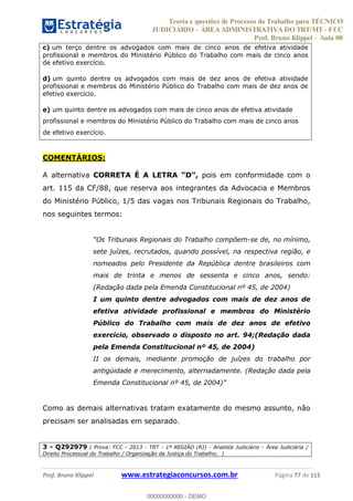 Teoria e questões de Processo do Trabalho para TÉCNICO
JUDICIÁRIO ÁREA ADMINISTRATIVA DO TRT/MT - FCC
Prof. Bruno Klippel Aula 00
Prof. Bruno Klippel www.estrategiaconcursos.com.br Página 77 de 115
c) um terço dentre os advogados com mais de cinco anos de efetiva atividade
profissional e membros do Ministério Público do Trabalho com mais de cinco anos
de efetivo exercício.
d) um quinto dentre os advogados com mais de dez anos de efetiva atividade
profissional e membros do Ministério Público do Trabalho com mais de dez anos de
efetivo exercício.
e) um quinto dentre os advogados com mais de cinco anos de efetiva atividade
profissional e membros do Ministério Público do Trabalho com mais de cinco anos
de efetivo exercício.
COMENTÁRIOS:
A alternativa CORRETA É A LETRA pois em conformidade com o
art. 115 da CF/88, que reserva aos integrantes da Advocacia e Membros
do Ministério Público, 1/5 das vagas nos Tribunais Regionais do Trabalho,
nos seguintes termos:
-se de, no mínimo,
sete juízes, recrutados, quando possível, na respectiva região, e
nomeados pelo Presidente da República dentre brasileiros com
mais de trinta e menos de sessenta e cinco anos, sendo:
(Redação dada pela Emenda Constitucional nº 45, de 2004)
I um quinto dentre advogados com mais de dez anos de
efetiva atividade profissional e membros do Ministério
Público do Trabalho com mais de dez anos de efetivo
exercício, observado o disposto no art. 94;(Redação dada
pela Emenda Constitucional nº 45, de 2004)
II os demais, mediante promoção de juízes do trabalho por
antigüidade e merecimento, alternadamente. (Redação dada pela
Como as demais alternativas tratam exatamente do mesmo assunto, não
precisam ser analisadas em separado.
3 - Q292979 ( Prova: FCC - 2013 - TRT - 1ª REGIÃO (RJ) - Analista Judiciário - Área Judiciária /
Direito Processual do Trabalho / Organização da Justiça do Trabalho; )
00000000000
00000000000 - DEMO
 