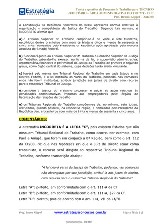 Teoria e questões de Processo do Trabalho para TÉCNICO
JUDICIÁRIO ÁREA ADMINISTRATIVA DO TRT/MT - FCC
Prof. Bruno Klippel Aula 00
Prof. Bruno Klippel www.estrategiaconcursos.com.br Página 78 de 115
A Constituição da República Federativa do Brasil apresenta normas relativas à
organização e competência da Justiça do Trabalho. Segundo tais normas, é
INCORRETO afirmar que
a) o Tribunal Superior do Trabalho compor-se-á de vinte e sete Ministros,
escolhidos dentre brasileiros com mais de trinta e cinco e menos de sessenta e
cinco anos, nomeados pelo Presidente da República após aprovação pela maioria
absoluta do Senado Federal.
b) funcionará junto ao Tribunal Superior do Trabalho o Conselho Superior da Justiça
do Trabalho, cabendo-lhe exercer, na forma da lei, a supervisão administrativa,
orçamentária, financeira e patrimonial da Justiça do Trabalho de primeiro e segundo
graus, como órgão central do sistema, cujas decisões terão efeito vinculante.
c) haverá pelo menos um Tribunal Regional do Trabalho em cada Estado e no
Distrito Federal, e a lei instituirá as Varas do Trabalho, podendo, nas comarcas
onde não forem instituídas, atribuir jurisdição aos juízes de direito, com recurso
para o respectivo Tribunal de Justiça.
d) compete à Justiça do Trabalho processar e julgar as ações relativas às
penalidades administrativas impostas aos empregadores pelos órgãos de
fiscalização das relações de trabalho.
e) os Tribunais Regionais do Trabalho compõem-se de, no mínimo, sete juízes,
recrutados, quando possível, na respectiva região, e nomeados pelo Presidente da
República dentre brasileiros com mais de trinta e menos de sessenta e cinco anos.
COMENTÁRIOS:
A alternativaINCORRETA É A LETRA pois existem Estados que não
possuem Tribunal Regional do Trabalho, como ocorre, por exemplo, com
Pará e Amapá, que foram em conjunto a 8ª Região, bem como o art. 112
da CF/88, diz que nas hipóteses em que o Juiz de Direito atuar como
trabalhista, o recurso será dirigido ao respectivo Tribunal Regional do
Trabalho, conforme transcrição abaixo:
não abrangidas por sua jurisdição, atribuí-la aos juízes de direito,
-A da CF.
-A, §2º da CF.
cordo com o art. 114, VII da Cf/88.
00000000000
00000000000 - DEMO
 