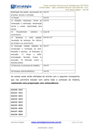 Teoria e questões de Processo do Trabalho para TÉCNICO
JUDICIÁRIO ÁREA ADMINISTRATIVA DO TRT/MT - FCC
Prof. Bruno Klippel Aula 00
Prof. Bruno Klippel www.estrategiaconcursos.com.br Página 7 de 115
Notificação das partes. rquivamento do
processo. Revelia e confissão.
Aula 04
11 Provas. Aula 05
12 Dissídios individuais. Forma de
reclamação e notificação. Reclamação
escrita e verbal. Legitimidade para
ajuizar.
Aula 03
13 Procedimento ordinário e
sumaríssimo.
Aula 05
14 Sentença e coisa julgada.
Liquidação da sentença. Por cálculo,
por artigos e por arbitramento.
Aula 05 e 07
15 Execução. Citação. Depósito da
condenação e nomeação de bens.
Mandado e penhora. 16 Embargos à
execução. 17 Praça e leilão.
Arrematação. Remição. Custas na
execução. 18 Execução contra a
fazenda pública
Aula 07
19 Recursos no processo do trabalho. Aula 06
20 Processo Judicial Eletrônico Aula 08
As nossas aulas serão ofertadas de acordo com o seguinte cronograma,
que nos permitirá estudar com calma todo o conteúdo da matéria,
realizando uma preparação com antecedência:
AULA 00 12/11
AULA 01 19/11
AULA 02 30/11
AULA 03 10/12
AULA 04 20/12
AULA 05 28/12
AULA 06 10/01
AULA 07 20/01
AULA 08 30/01
00000000000
00000000000 - DEMO
 