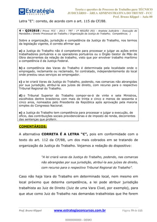 Teoria e questões de Processo do Trabalho para TÉCNICO
JUDICIÁRIO ÁREA ADMINISTRATIVA DO TRT/MT - FCC
Prof. Bruno Klippel Aula 00
Prof. Bruno Klippel www.estrategiaconcursos.com.br Página 79 de 115
4 - Q292818 ( Prova: FCC - 2013 - TRT - 1ª REGIÃO (RJ) - Analista Judiciário - Execução de
Mandados / Direito Processual do Trabalho / Organização da Justiça do Trabalho; Competência; )
Sobre a organização, jurisdição e competência da Justiça do Trabalho, nos termos
da legislação vigente, é correto afirmar que
a) a Justiça do Trabalho não é competente para processar e julgar as ações entre
trabalhadores portuários e os operadores portuários ou o Órgão Gestor de Mão de
Obra decorrentes da relação de trabalho, visto que por envolver trabalho marítimo
a competência é da Justiça Federal.
b) a competência das Varas do Trabalho é determinada pela localidade onde o
empregado, reclamante ou reclamado, foi contratado, independentemente do local
onde prestou seus serviços ao empregador.
c) a lei criará Varas da Justiça do Trabalho, podendo, nas comarcas não abrangidas
por sua jurisdição, atribuí-la aos juízes de direito, com recurso para o respectivo
Tribunal Regional do Trabalho.
d) o Tribunal Superior do Trabalho compor-se-á de vinte e sete Ministros,
escolhidos dentre brasileiros com mais de trinta e cinco e menos de sessenta e
cinco anos, nomeados pelo Presidente da República após aprovação pela maioria
simples do Congresso Nacional.
e) a Justiça do Trabalho tem competência para processar e julgar a execução, de
ofício, das contribuições sociais previdenciárias e de imposto de renda, decorrentes
das sentenças que proferir.
COMENTÁRIOS:
A alternativa CORRETA É A LETRA pois em conformidade com o
texto do art. 112 da CF/88, um dos mais cobrados em se tratando de
organização da Justiça do Trabalho. Vejamos a redação do dispositivo:
do Trabalho, podendo, nas comarcas
não abrangidas por sua jurisdição, atribuí-la aos juízes de direito,
Caso não haja Vara do Trabalho em determinado local, nem mesmo em
local próximo que detenha competência, a lei pode atribuir jurisdição
trabalhista ao Juiz de Direito (Juiz de uma Vara Cível, por exemplo), para
que atue como Juiz do Trabalho nas demandas trabalhistas que lhe forem
00000000000
00000000000 - DEMO
 