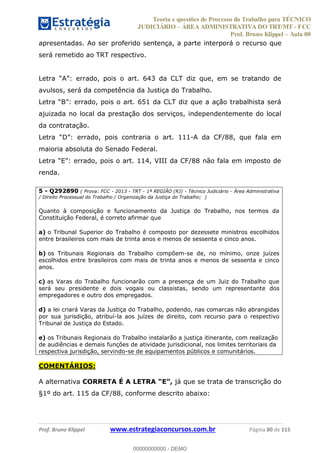 Teoria e questões de Processo do Trabalho para TÉCNICO
JUDICIÁRIO ÁREA ADMINISTRATIVA DO TRT/MT - FCC
Prof. Bruno Klippel Aula 00
Prof. Bruno Klippel www.estrategiaconcursos.com.br Página 80 de 115
apresentadas. Ao ser proferido sentença, a parte interporá o recurso que
será remetido ao TRT respectivo.
avulsos, será da competência da Justiça do Trabalho.
ajuizada no local da prestação dos serviços, independentemente do local
da contratação.
-A da CF/88, que fala em
maioria absoluta do Senado Federal.
renda.
5 - Q292890 ( Prova: FCC - 2013 - TRT - 1ª REGIÃO (RJ) - Técnico Judiciário - Área Administrativa
/ Direito Processual do Trabalho / Organização da Justiça do Trabalho; )
Quanto à composição e funcionamento da Justiça do Trabalho, nos termos da
Constituição Federal, é correto afirmar que
a) o Tribunal Superior do Trabalho é composto por dezessete ministros escolhidos
entre brasileiros com mais de trinta anos e menos de sessenta e cinco anos.
b) os Tribunais Regionais do Trabalho compõem-se de, no mínimo, onze juízes
escolhidos entre brasileiros com mais de trinta anos e menos de sessenta e cinco
anos.
c) as Varas do Trabalho funcionarão com a presença de um Juiz do Trabalho que
será seu presidente e dois vogais ou classistas, sendo um representante dos
empregadores e outro dos empregados.
d) a lei criará Varas da Justiça do Trabalho, podendo, nas comarcas não abrangidas
por sua jurisdição, atribuí-la aos juízes de direito, com recurso para o respectivo
Tribunal de Justiça do Estado.
e) os Tribunais Regionais do Trabalho instalarão a justiça itinerante, com realização
de audiências e demais funções de atividade jurisdicional, nos limites territoriais da
respectiva jurisdição, servindo-se de equipamentos públicos e comunitários.
COMENTÁRIOS:
A alternativa CORRETA É A LETRA já que se trata de transcrição do
§1º do art. 115 da CF/88, conforme descrito abaixo:
00000000000
00000000000 - DEMO
 