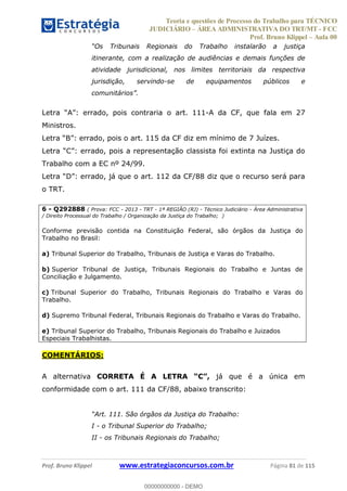 Teoria e questões de Processo do Trabalho para TÉCNICO
JUDICIÁRIO ÁREA ADMINISTRATIVA DO TRT/MT - FCC
Prof. Bruno Klippel Aula 00
Prof. Bruno Klippel www.estrategiaconcursos.com.br Página 81 de 115
itinerante, com a realização de audiências e demais funções de
atividade jurisdicional, nos limites territoriais da respectiva
jurisdição, servindo-se de equipamentos públicos e
Letra -A da CF, que fala em 27
Ministros.
Letra de 7 Juízes.
Letra
Trabalho com a EC nº 24/99.
Letra
o TRT.
6 - Q292888 ( Prova: FCC - 2013 - TRT - 1ª REGIÃO (RJ) - Técnico Judiciário - Área Administrativa
/ Direito Processual do Trabalho / Organização da Justiça do Trabalho; )
Conforme previsão contida na Constituição Federal, são órgãos da Justiça do
Trabalho no Brasil:
a) Tribunal Superior do Trabalho, Tribunais de Justiça e Varas do Trabalho.
b) Superior Tribunal de Justiça, Tribunais Regionais do Trabalho e Juntas de
Conciliação e Julgamento.
c) Tribunal Superior do Trabalho, Tribunais Regionais do Trabalho e Varas do
Trabalho.
d) Supremo Tribunal Federal, Tribunais Regionais do Trabalho e Varas do Trabalho.
e) Tribunal Superior do Trabalho, Tribunais Regionais do Trabalho e Juizados
Especiais Trabalhistas.
COMENTÁRIOS:
A alternativa já que é a única em
conformidade com o art. 111 da CF/88, abaixo transcrito:
I - o Tribunal Superior do Trabalho;
II - os Tribunais Regionais do Trabalho;
00000000000
00000000000 - DEMO
 