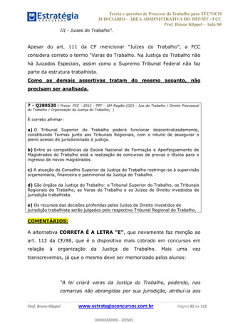Teoria e questões de Processo do Trabalho para TÉCNICO
JUDICIÁRIO ÁREA ADMINISTRATIVA DO TRT/MT - FCC
Prof. Bruno Klippel Aula 00
Prof. Bruno Klippel www.estrategiaconcursos.com.br Página 82 de 115
III -
considera c
há Juizados Especiais, assim como o Supremo Tribunal Federal não faz
parte da estrutura trabalhista.
Como as demais assertivas tratam do mesmo assunto, não
precisam ser analisada.
7 - Q280530 ( Prova: FCC - 2012 - TRT - 18ª Região (GO) - Juiz do Trabalho / Direito Processual
do Trabalho / Organização da Justiça do Trabalho; )
É correto afirmar:
a) O Tribunal Superior do Trabalho poderá funcionar descentralizadamente,
constituindo Turmas junto aos Tribunais Regionais, com o intuito de assegurar o
pleno acesso do jurisdicionado à justiça.
b) Entre as competências da Escola Nacional de Formação e Aperfeiçoamento de
Magistrados do Trabalho está a realização de concursos de provas e títulos para o
ingresso de novos magistrados.
c) A atuação do Conselho Superior da Justiça do Trabalho restringe-se à supervisão
orçamentária, financeira e patrimonial da Justiça do Trabalho.
d) São órgãos da Justiça do Trabalho: o Tribunal Superior do Trabalho, os Tribunais
Regionais do Trabalho, as Varas do Trabalho e os Juízes de Direito investidos de
jurisdição trabalhista.
e) Os recursos das decisões proferidas pelos Juízes de Direito investidos de
jurisdição trabalhista serão julgados pelo respectivo Tribunal Regional do Trabalho.
COMENTÁRIOS:
A alternativa CORRETA É A LETRA , que novamente faz menção ao
art. 112 da CF/88, que é o dispositivo mais cobrado em concursos em
relação à organização da Justiça do Trabalho. Mais uma vez
transcrevemos, já que o mesmo deve ser memorizado pelos alunos:
comarcas não abrangidas por sua jurisdição, atribuí-la aos
00000000000
00000000000 - DEMO
 