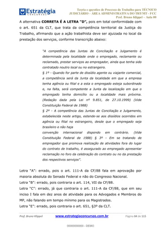 Teoria e questões de Processo do Trabalho para TÉCNICO
JUDICIÁRIO ÁREA ADMINISTRATIVA DO TRT/MT - FCC
Prof. Bruno Klippel Aula 00
Prof. Bruno Klippel www.estrategiaconcursos.com.br Página 84 de 115
A alternativa CORRETA É A LETRA pois em total conformidade com
o art. 651 da CLT, que trata da competência territorial da Justiça do
Trabalho, afirmando que a ação trabalhista deve ser ajuizada no local da
prestação dos serviços, conforme transcrição abaixo:
determinada pela localidade onde o empregado, reclamante ou
reclamado, prestar serviços ao empregador, ainda que tenha sido
contratado noutro local ou no estrangeiro.
§ 1º - Quando for parte de dissídio agente ou viajante comercial,
a competência será da Junta da localidade em que a empresa
tenha agência ou filial e a esta o empregado esteja subordinado
e, na falta, será competente a Junta da localização em que o
empregado tenha domicílio ou a localidade mais próxima.
(Redação dada pela Lei nº 9.851, de 27.10.1999) (Vide
Constituição Federal de 1988)
§ 2º - A competência das Juntas de Conciliação e Julgamento,
estabelecida neste artigo, estende-se aos dissídios ocorridos em
agência ou filial no estrangeiro, desde que o empregado seja
brasileiro e não haja
convenção internacional dispondo em contrário. (Vide
Constituição Federal de 1988) § 3º - Em se tratando de
empregador que promova realização de atividades fora do lugar
do contrato de trabalho, é assegurado ao empregado apresentar
reclamação no foro da celebração do contrato ou no da prestação
dos respectivos serviços .
errado, pois o art. 111-A da CF/88 fala em aprovação por
maioria absoluta do Senado Federal e não do Congresso Nacional.
B errado, pois contraria o art. 114, VII da CF/88.
C errado, já que contraria o art. 111-A da CF/88, que em seu
inciso I fala em dez anos de atividade para os Advogados e Membros do
MP, não falando em tempo mínimo para os Magistrados.
E errado, pois contraria o art. 651, §3º da CLT.
00000000000
00000000000 - DEMO
 