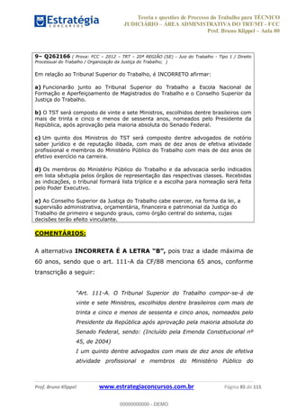 Teoria e questões de Processo do Trabalho para TÉCNICO
JUDICIÁRIO ÁREA ADMINISTRATIVA DO TRT/MT - FCC
Prof. Bruno Klippel Aula 00
Prof. Bruno Klippel www.estrategiaconcursos.com.br Página 85 de 115
9 Q262166 ( Prova: FCC 2012 TRT 20ª REGIÃO (SE) - Juiz do Trabalho - Tipo 1 / Direito
Processual do Trabalho / Organização da Justiça do Trabalho; )
Em relação ao Tribunal Superior do Trabalho, é INCORRETO afirmar:
a) Funcionarão junto ao Tribunal Superior do Trabalho a Escola Nacional de
Formação e Aperfeiçoamento de Magistrados do Trabalho e o Conselho Superior da
Justiça do Trabalho.
b) O TST será composto de vinte e sete Ministros, escolhidos dentre brasileiros com
mais de trinta e cinco e menos de sessenta anos, nomeados pelo Presidente da
República, após aprovação pela maioria absoluta do Senado Federal.
c) Um quinto dos Ministros do TST será composto dentre advogados de notório
saber jurídico e de reputação ilibada, com mais de dez anos de efetiva atividade
profissional e membros do Ministério Público do Trabalho com mais de dez anos de
efetivo exercício na carreira.
d) Os membros do Ministério Público do Trabalho e da advocacia serão indicados
em lista sêxtupla pelos órgãos de representação das respectivas classes. Recebidas
as indicações, o tribunal formará lista tríplice e a escolha para nomeação será feita
pelo Poder Executivo.
e) Ao Conselho Superior da Justiça do Trabalho cabe exercer, na forma da lei, a
supervisão administrativa, orçamentária, financeira e patrimonial da Justiça do
Trabalho de primeiro e segundo graus, como órgão central do sistema, cujas
decisões terão efeito vinculante.
COMENTÁRIOS:
A alternativa pois traz a idade máxima de
60 anos, sendo que o art. 111-A da CF/88 menciona 65 anos, conforme
transcrição a seguir:
Art. 111-A. O Tribunal Superior do Trabalho compor-se-á de
vinte e sete Ministros, escolhidos dentre brasileiros com mais de
trinta e cinco e menos de sessenta e cinco anos, nomeados pelo
Presidente da República após aprovação pela maioria absoluta do
Senado Federal, sendo: (Incluído pela Emenda Constitucional nº
45, de 2004)
I um quinto dentre advogados com mais de dez anos de efetiva
atividade profissional e membros do Ministério Público do
00000000000
00000000000 - DEMO
 