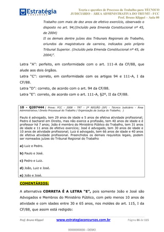 Teoria e questões de Processo do Trabalho para TÉCNICO
JUDICIÁRIO ÁREA ADMINISTRATIVA DO TRT/MT - FCC
Prof. Bruno Klippel Aula 00
Prof. Bruno Klippel www.estrategiaconcursos.com.br Página 86 de 115
Trabalho com mais de dez anos de efetivo exercício, observado o
disposto no art. 94;(Incluído pela Emenda Constitucional nº 45,
de 2004)
II os demais dentre juízes dos Tribunais Regionais do Trabalho,
oriundos da magistratura da carreira, indicados pelo próprio
Tribunal Superior. (Incluído pela Emenda Constitucional nº 45, de
2004)
-A da CF/88, que
alude aos dois órgãos.
-A, I da
CF/88.
o, de acordo com o art. 111-A, §2º, II da CF/88.
10 - Q207444 ( Prova: FCC - 2008 - TRT - 2ª REGIÃO (SP) - Técnico Judiciário - Área
Administrativa / Direito Processual do Trabalho / Organização da Justiça do Trabalho; )
Paulo é advogado, tem 29 anos de idade e 5 anos de efetiva atividade profissional;
Pedro é bacharel em Direito, mas não exerce a profissão, tem 40 anos de idade e é
professor há 7 anos; João é membro do Ministério Público do Trabalho, tem 31 anos
de idade e 11 anos de efetivo exercício; José é advogado, tem 30 anos de idade e
10 anos de atividade profissional; Luiz é advogado, tem 66 anos de idade e 40 anos
de efetiva atividade profissional. Preenchidos os demais requisitos legais, podem
ser nomeados juízes do Tribunal Regional do Trabalho
a) Luiz e Pedro.
b) Paulo e José.
c) Pedro e Luiz.
d) João, Luiz e José.
e) João e José.
COMENTÁRIOS:
A alternativa CORRETA É A LETRA pois somente João e José são
Advogados e Membros do Ministério Público, com pelo menos 10 anos de
atividade e com idades entre 30 e 65 anos, nos moldes do art. 115, I da
CF/88, que assim está redigido:
00000000000
00000000000 - DEMO
 