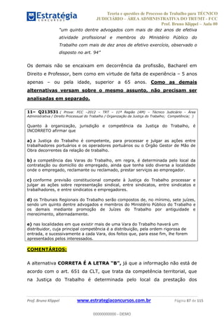 Teoria e questões de Processo do Trabalho para TÉCNICO
JUDICIÁRIO ÁREA ADMINISTRATIVA DO TRT/MT - FCC
Prof. Bruno Klippel Aula 00
Prof. Bruno Klippel www.estrategiaconcursos.com.br Página 87 de 115
atividade profissional e membros do Ministério Público do
Trabalho com mais de dez anos de efetivo exercício, observado o
Os demais não se encaixam em decorrência da profissão, Bacharel em
Direito e Professor, bem como em virtude de falta de experiência 5 anos
apenas ou pela idade, superior a 65 anos. Como as demais
alternativas versam sobre o mesmo assunto, não precisam ser
analisadas em separado.
11 Q213531 ( Prova: FCC 2012 TRT 11ª Região (AM) Técnico Judiciário - Área
Administrativa / Direito Processual do Trabalho / Organização da Justiça do Trabalho; Competência; )
Quanto à organização, jurisdição e competência da Justiça do Trabalho, é
INCORRETO afirmar que
a) a Justiça do Trabalho é competente, para processar e julgar as ações entre
trabalhadores portuários e os operadores portuários ou o Órgão Gestor de Mão de
Obra decorrentes da relação de trabalho.
b) a competência das Varas do Trabalho, em regra, é determinada pelo local da
contratação ou domicílio do empregado, ainda que tenha sido diversa a localidade
onde o empregado, reclamante ou reclamado, prestar serviços ao empregador.
c) conforme previsão constitucional compete à Justiça do Trabalho processar e
julgar as ações sobre representação sindical, entre sindicatos, entre sindicatos e
trabalhadores, e entre sindicatos e empregadores.
d) os Tribunais Regionais do Trabalho serão compostos de, no mínimo, sete juízes,
sendo um quinto dentre advogados e membros do Ministério Público do Trabalho e
os demais mediante promoção de Juízes do Trabalho por antiguidade e
merecimento, alternadamente.
e) nas localidades em que existir mais de uma Vara do Trabalho haverá um
distribuidor, cuja principal competência é a distribuição, pela ordem rigorosa de
entrada, e sucessivamente a cada Vara, dos feitos que, para esse fim, lhe forem
apresentados pelos interessados.
COMENTÁRIOS:
A alternativa CORRETA É A LETRA já que a informação não está de
acordo com o art. 651 da CLT, que trata da competência territorial, que
na Justiça do Trabalho é determinada pelo local da prestação dos
00000000000
00000000000 - DEMO
 