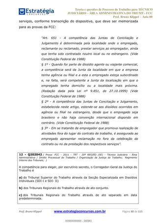 Teoria e questões de Processo do Trabalho para TÉCNICO
JUDICIÁRIO ÁREA ADMINISTRATIVA DO TRT/MT - FCC
Prof. Bruno Klippel Aula 00
Prof. Bruno Klippel www.estrategiaconcursos.com.br Página 88 de 115
serviços, conforme transcrição do dispositivo, que deve ser memorizada
para as provas da FCC:
- A competência das Juntas de Conciliação e
Julgamento é determinada pela localidade onde o empregado,
reclamante ou reclamado, prestar serviços ao empregador, ainda
que tenha sido contratado noutro local ou no estrangeiro. (Vide
Constituição Federal de 1988)
§ 1º - Quando for parte de dissídio agente ou viajante comercial,
a competência será da Junta da localidade em que a empresa
tenha agência ou filial e a esta o empregado esteja subordinado
e, na falta, será competente a Junta da localização em que o
empregado tenha domicílio ou a localidade mais próxima.
(Redação dada pela Lei nº 9.851, de 27.10.1999) (Vide
Constituição Federal de 1988)
§ 2º - A competência das Juntas de Conciliação e Julgamento,
estabelecida neste artigo, estende-se aos dissídios ocorridos em
agência ou filial no estrangeiro, desde que o empregado seja
brasileiro e não haja convenção internacional dispondo em
contrário. (Vide Constituição Federal de 1988)
§ 3º - Em se tratando de empregador que promova realização de
atividades fora do lugar do contrato de trabalho, é assegurado ao
empregado apresentar reclamação no foro da celebração do
12 - Q202042 ( Prova: FCC - 2011 - TRT - 20ª REGIÃO (SE) - Técnico Judiciário - Área
Administrativa / Direito Processual do Trabalho / Organização da Justiça do Trabalho; Regimento
Interno dos Tribunais; )
A competência para eleger, por escrutínio secreto, o Corregedor-Geral da Justiça do
Trabalho é
a) do Tribunal Superior do Trabalho através da Secção Especializada em Dissídios
Individuais (SDI-I e SDI- II)
b) dos Tribunais Regionais do Trabalho através de ato conjunto.
c) dos Tribunais Regionais do Trabalho através de ato separado em data
predeterminada.
00000000000
00000000000 - DEMO
 