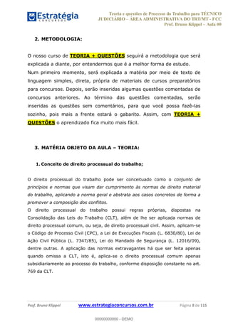 Teoria e questões de Processo do Trabalho para TÉCNICO
JUDICIÁRIO ÁREA ADMINISTRATIVA DO TRT/MT - FCC
Prof. Bruno Klippel Aula 00
Prof. Bruno Klippel www.estrategiaconcursos.com.br Página 8 de 115
2. METODOLOGIA:
O nosso curso de TEORIA + QUESTÕES seguirá a metodologia que será
explicada a diante, por entendermos que é a melhor forma de estudo.
Num primeiro momento, será explicada a matéria por meio de texto de
linguagem simples, direta, própria de materiais de cursos preparatórios
para concursos. Depois, serão inseridas algumas questões comentadas de
concursos anteriores. Ao término das questões comentadas, serão
inseridas as questões sem comentários, para que você possa fazê-las
sozinho, pois mais a frente estará o gabarito. Assim, com TEORIA +
QUESTÕES o aprendizado fica muito mais fácil.
3. MATÉRIA OBJETO DA AULA TEORIA:
1. Conceito de direito processual do trabalho;
O direito processual do trabalho pode ser conceituado como o conjunto de
princípios e normas que visam dar cumprimento às normas de direito material
do trabalho, aplicando a norma geral e abstrata aos casos concretos de forma a
promover a composição dos conflitos.
O direito processual do trabalho possui regras próprias, dispostas na
Consolidação das Leis do Trabalho (CLT), além de lhe ser aplicada normas de
direito processual comum, ou seja, de direito processual civil. Assim, aplicam-se
o Código de Processo Civil (CPC), a Lei de Execuções Fiscais (L. 6830/80), Lei de
Ação Civil Pública (L. 7347/85), Lei do Mandado de Segurança (L. 12016/09),
dentre outras. A aplicação das normas extravagantes há que ser feita apenas
quando omissa a CLT, isto é, aplica-se o direito processual comum apenas
subsidiariamente ao processo do trabalho, conforme disposição constante no art.
769 da CLT.
00000000000
00000000000 - DEMO
 