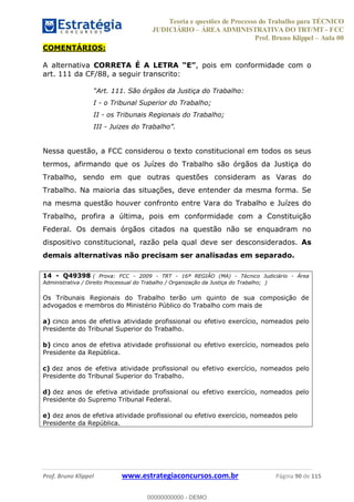Teoria e questões de Processo do Trabalho para TÉCNICO
JUDICIÁRIO ÁREA ADMINISTRATIVA DO TRT/MT - FCC
Prof. Bruno Klippel Aula 00
Prof. Bruno Klippel www.estrategiaconcursos.com.br Página 90 de 115
COMENTÁRIOS:
A alternativa CORRETA É A LETRA , pois em conformidade com o
art. 111 da CF/88, a seguir transcrito:
Art. 111. São órgãos da Justiça do Trabalho:
I - o Tribunal Superior do Trabalho;
II - os Tribunais Regionais do Trabalho;
III - Juizes do Trabalho .
Nessa questão, a FCC considerou o texto constitucional em todos os seus
termos, afirmando que os Juízes do Trabalho são órgãos da Justiça do
Trabalho, sendo em que outras questões consideram as Varas do
Trabalho. Na maioria das situações, deve entender da mesma forma. Se
na mesma questão houver confronto entre Vara do Trabalho e Juízes do
Trabalho, profira a última, pois em conformidade com a Constituição
Federal. Os demais órgãos citados na questão não se enquadram no
dispositivo constitucional, razão pela qual deve ser desconsiderados. As
demais alternativas não precisam ser analisadas em separado.
14 - Q49398 ( Prova: FCC - 2009 - TRT - 16ª REGIÃO (MA) - Técnico Judiciário - Área
Administrativa / Direito Processual do Trabalho / Organização da Justiça do Trabalho; )
Os Tribunais Regionais do Trabalho terão um quinto de sua composição de
advogados e membros do Ministério Público do Trabalho com mais de
a) cinco anos de efetiva atividade profissional ou efetivo exercício, nomeados pelo
Presidente do Tribunal Superior do Trabalho.
b) cinco anos de efetiva atividade profissional ou efetivo exercício, nomeados pelo
Presidente da República.
c) dez anos de efetiva atividade profissional ou efetivo exercício, nomeados pelo
Presidente do Tribunal Superior do Trabalho.
d) dez anos de efetiva atividade profissional ou efetivo exercício, nomeados pelo
Presidente do Supremo Tribunal Federal.
e) dez anos de efetiva atividade profissional ou efetivo exercício, nomeados pelo
Presidente da República.
00000000000
00000000000 - DEMO
 