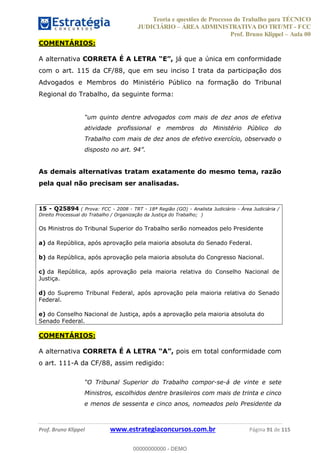 Teoria e questões de Processo do Trabalho para TÉCNICO
JUDICIÁRIO ÁREA ADMINISTRATIVA DO TRT/MT - FCC
Prof. Bruno Klippel Aula 00
Prof. Bruno Klippel www.estrategiaconcursos.com.br Página 91 de 115
COMENTÁRIOS:
A alternativa já que a única em conformidade
com o art. 115 da CF/88, que em seu inciso I trata da participação dos
Advogados e Membros do Ministério Público na formação do Tribunal
Regional do Trabalho, da seguinte forma:
atividade profissional e membros do Ministério Público do
Trabalho com mais de dez anos de efetivo exercício, observado o
dispost
As demais alternativas tratam exatamente do mesmo tema, razão
pela qual não precisam ser analisadas.
15 - Q25894 ( Prova: FCC - 2008 - TRT - 18ª Região (GO) - Analista Judiciário - Área Judiciária /
Direito Processual do Trabalho / Organização da Justiça do Trabalho; )
Os Ministros do Tribunal Superior do Trabalho serão nomeados pelo Presidente
a) da República, após aprovação pela maioria absoluta do Senado Federal.
b) da República, após aprovação pela maioria absoluta do Congresso Nacional.
c) da República, após aprovação pela maioria relativa do Conselho Nacional de
Justiça.
d) do Supremo Tribunal Federal, após aprovação pela maioria relativa do Senado
Federal.
e) do Conselho Nacional de Justiça, após a aprovação pela maioria absoluta do
Senado Federal.
COMENTÁRIOS:
A alternativa CORRETA É A LETRA pois em total conformidade com
o art. 111-A da CF/88, assim redigido:
-se-á de vinte e sete
Ministros, escolhidos dentre brasileiros com mais de trinta e cinco
e menos de sessenta e cinco anos, nomeados pelo Presidente da
00000000000
00000000000 - DEMO
 