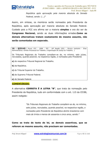 Teoria e questões de Processo do Trabalho para TÉCNICO
JUDICIÁRIO ÁREA ADMINISTRATIVA DO TRT/MT - FCC
Prof. Bruno Klippel Aula 00
Prof. Bruno Klippel www.estrategiaconcursos.com.br Página 92 de 115
República após aprovação pela maioria absoluta do Senado
Federal,
Assim, em síntese, os membros serão nomeados pelo Presidente da
República, após aprovação por maioria absoluta do Senado Federal.
Cuidado pois a FCC ora afirma ser a maioria simples e ora diz ser do
Congresso Nacional, sendo as duas informações erradas.Como as
demais alternativas tratam exatamente do mesmo assunto, não
serão comentadas em separado.
16 - Q25145 ( Prova: FCC - 2008 - TRT - 18ª Região (GO) - Técnico Judiciário - Área
Administrativa / Direito Processual do Trabalho / Organização da Justiça do Trabalho; )
Os Tribunais Regionais do Trabalho compõem-se de, no mínimo, sete juízes,
recrutados, quando possível, na respectiva região, e nomeados pelo Presidente
a) do respectivo Tribunal Regional do Trabalho.
b) da República.
c) do Tribunal Superior do Trabalho.
d) do Supremo Tribunal Federal.
e) do Senado Federal.
COMENTÁRIOS:
A alternativa CORRETA É A LETRA , que trata da nomeação pelo
Presidente da República, tudo em conformidade com o art. 115 da CF/88,
assim redigido:
-se de, no mínimo,
sete juízes, recrutados, quando possível, na respectiva região, e
nomeados pelo Presidente da República dentre brasileiros com
mais de trinta e menos de sessenta e cinco anos,
Como se trata de texto de lei, as demais assertivas, que se
referem ao mesmo assunto, não precisam ser comentadas.
00000000000
00000000000 - DEMO
 