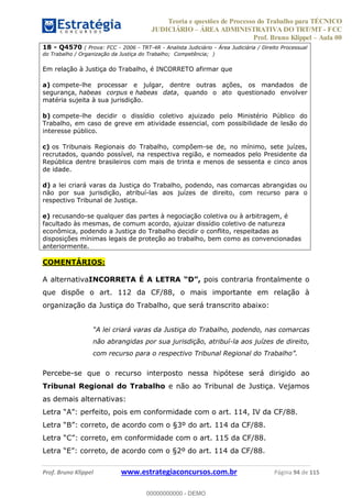 Teoria e questões de Processo do Trabalho para TÉCNICO
JUDICIÁRIO ÁREA ADMINISTRATIVA DO TRT/MT - FCC
Prof. Bruno Klippel Aula 00
Prof. Bruno Klippel www.estrategiaconcursos.com.br Página 94 de 115
18 - Q4570 ( Prova: FCC - 2006 - TRT-4R - Analista Judiciário - Área Judiciária / Direito Processual
do Trabalho / Organização da Justiça do Trabalho; Competência; )
Em relação à Justiça do Trabalho, é INCORRETO afirmar que
a) compete-lhe processar e julgar, dentre outras ações, os mandados de
segurança, habeas corpus e habeas data, quando o ato questionado envolver
matéria sujeita à sua jurisdição.
b) compete-lhe decidir o dissídio coletivo ajuizado pelo Ministério Público do
Trabalho, em caso de greve em atividade essencial, com possibilidade de lesão do
interesse público.
c) os Tribunais Regionais do Trabalho, compõem-se de, no mínimo, sete juízes,
recrutados, quando possível, na respectiva região, e nomeados pelo Presidente da
República dentre brasileiros com mais de trinta e menos de sessenta e cinco anos
de idade.
d) a lei criará varas da Justiça do Trabalho, podendo, nas comarcas abrangidas ou
não por sua jurisdição, atribuí-las aos juízes de direito, com recurso para o
respectivo Tribunal de Justiça.
e) recusando-se qualquer das partes à negociação coletiva ou à arbitragem, é
facultado às mesmas, de comum acordo, ajuizar dissídio coletivo de natureza
econômica, podendo a Justiça do Trabalho decidir o conflito, respeitadas as
disposições mínimas legais de proteção ao trabalho, bem como as convencionadas
anteriormente.
COMENTÁRIOS:
A alternativaINCORRETA É A LETRA pois contraria frontalmente o
que dispõe o art. 112 da CF/88, o mais importante em relação à
organização da Justiça do Trabalho, que será transcrito abaixo:
criará varas da Justiça do Trabalho, podendo, nas comarcas
não abrangidas por sua jurisdição, atribuí-la aos juízes de direito,
Percebe-se que o recurso interposto nessa hipótese será dirigido ao
Tribunal Regional do Trabalho e não ao Tribunal de Justiça. Vejamos
as demais alternativas:
conformidade com o art. 115 da CF/88.
00000000000
00000000000 - DEMO
 