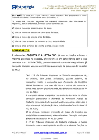 Teoria e questões de Processo do Trabalho para TÉCNICO
JUDICIÁRIO ÁREA ADMINISTRATIVA DO TRT/MT - FCC
Prof. Bruno Klippel Aula 00
Prof. Bruno Klippel www.estrategiaconcursos.com.br Página 95 de 115
19 - Q4527 ( Prova: FCC - 2006 - TRT-4R - Técnico Judiciário - Área Administrativa / Direito
Processual do Trabalho / Organização da Justiça do Trabalho; )
Os Juízes dos Tribunais Regionais do Trabalho, nomeados pelo Presidente da
República, dentre brasileiros, deverão contar com mais de
a) trinta e menos de sessenta anos de idade.
b) trinta e menos de sessenta e cinco anos de idade.
c) trinta e menos de setenta anos de idade.
d) trinta e cinco e menos de sessenta e cinco anos de idade.
e) trinta e cinco e menos de setenta e cinco anos de idade.
COMENTÁRIOS:
A alternativa CORRETA É A LETRA , já que as idades mínima e
máxima descritas na questão, encontram-se em consonância com o que
descreve o art. 115 da CF/88, que será transcrito em sua integralidade, já
que pode diversas vezes é encontrado nas provas de processo do trabalho
da FCC:
Art. 115. Os Tribunais Regionais do Trabalho compõem-se de,
no mínimo, sete juízes, recrutados, quando possível, na
respectiva região, e nomeados pelo Presidente da República
dentre brasileiros com mais de trinta e menos de sessenta e
cinco anos, sendo: (Redação dada pela Emenda Constitucional nº
45, de 2004)
I um quinto dentre advogados com mais de dez anos de efetiva
atividade profissional e membros do Ministério Público do
Trabalho com mais de dez anos de efetivo exercício, observado o
disposto no art. 94;(Redação dada pela Emenda Constitucional nº
45, de 2004)
II os demais, mediante promoção de juízes do trabalho por
antigüidade e merecimento, alternadamente. (Redação dada pela
Emenda Constitucional nº 45, de 2004)
§ 1º Os Tribunais Regionais do Trabalho instalarão a justiça
itinerante, com a realização de audiências e demais funções de
00000000000
00000000000 - DEMO
 