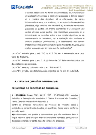 Teoria e questões de Processo do Trabalho para TÉCNICO
JUDICIÁRIO ÁREA ADMINISTRATIVA DO TRT/MT - FCC
Prof. Bruno Klippel Aula 00
Prof. Bruno Klippel www.estrategiaconcursos.com.br Página 97 de 115
e outros papéis que lhe forem encaminhados; b) a manutenção
do protocolo de entrada e saída dos processos e demais papéis;
c) o registro das decisões; d) a informação, às partes
interessadas e seus procuradores, do andamento dos respectivos
processos, cuja consulta lhes facilitará; e) a abertura de vista dos
processos às partes, na própria secretaria; f) a contagem das
custas devidas pelas partes, nos respectivos processos; g) o
fornecimento de certidões sobre o que constar dos livros ou do
arquivamento da secretaria; h) a realização das penhoras e
demais diligências processuais; i) o desempenho dos demais
trabalhos que lhe forem cometidos pelo Presidente da Junta, para
melhor execução dos serviços que lhe estão afetos .
errado, pois o art. 710 da CLT fala em 1 secretaria para cada
Vara do Trabalho.
B errado, pois o art. 712, § único da CLT fala em descontos dos
dias relativos ao excesso.
D errado, pois contraria o art. 710 da CLT.
E errado, pois tal atribuição encontra-se no art. 711 da CLT.
5. LISTA DAS QUESTÕES COMENTADAS:
PRINCÍPIOS DO PROCESSO DO TRABALHO:
1 - Q302228 ( Prova: FCC - 2013 - TRT - 9ª REGIÃO (PR) - Analista
Judiciário - Execução de Mandados / Direito Processual do Trabalho /
Teoria Geral do Processo do Trabalho; )
Dentre os princípios norteadores do Processo do Trabalho estão a
oralidade e a concentração dos atos em audiência. Nessa seara, conforme
previsão legal,
a) o depoimento das partes e testemunhas que não souberem falar a
língua nacional será feito por meio de intérprete nomeado pelo juiz e as
despesas correrão por conta da parte vencida no processo.
00000000000
00000000000 - DEMO
 