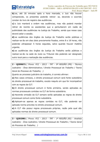 Teoria e questões de Processo do Trabalho para TÉCNICO
JUDICIÁRIO ÁREA ADMINISTRATIVA DO TRT/MT - FCC
Prof. Bruno Klippel Aula 00
Prof. Bruno Klippel www.estrategiaconcursos.com.br Página 98 de 115
b) se, até 30 minutos após a hora marcada, o Juiz não houver
comparecido, os presentes poderão retirar- se, devendo o ocorrido
constar do livro de registro das audiências.
c) o Juiz manterá a ordem nas audiências, mas não poderá mandar
retirar do recinto os assistentes que a perturbarem em razão da
publicidade das audiências na Justiça do Trabalho, sendo que nesse caso
deverá adiar a sessão.
d) as audiências dos órgãos da Justiça do Trabalho serão públicas e
realizar-se-ão em dias úteis previamente fixados, entre 8 e 18 horas, não
podendo ultrapassar 5 horas seguidas, salvo quando houver matéria
urgente.
e) as audiências dos órgãos da Justiça do Trabalho serão públicas e
realizar-se-ão na sede do Juízo ou Tribunal não podendo ser designado
outro local para a realização das audiências.
2 - Q299671 ( Prova: FCC - 2013 - TRT - 9ª REGIÃO (PR) - Técnico
Judiciário - Área Administrativa / Direito Processual do Trabalho / Teoria
Geral do Processo do Trabalho; )
Quanto ao processo judiciário do trabalho, é correto afirmar:
a) Nos casos omissos, o direito processual comum será fonte subsidiária
do direito processual do trabalho, exceto naquilo em que for incompatível
com as regras da CLT.
b) O direito processual comum é fonte primária, sendo aplicadas as
normas processuais contidas na CLT de forma subsidiária.
c) Havendo omissão da CLT sempre serão aplicadas as regras do direito
processual comum como fonte subsidiária.
d) Aplicam-se apenas as regras contidas na CLT, não podendo ser
aplicada norma prevista no direito processual comum.
e) A CLT não possui regras processuais próprias, razão pela qual são
aplicadas normas do direito processual comum.
3 - Q292981 ( Prova: FCC - 2013 - TRT - 1ª REGIÃO (RJ) - Analista
Judiciário - Área Judiciária / Direito Processual do Trabalho / Teoria Geral
do Processo do Trabalho; )
00000000000
00000000000 - DEMO
 