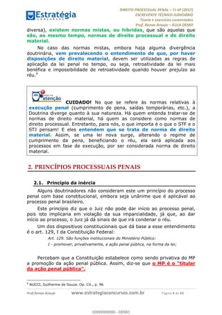 !∀#∃∀%&∋(#&)∃∗∗+,−∋(∃.,−∋/∋%01∗(∋234567∋
∃∗)#∃8∃.%∃∋%9).∀)&∋0+!∀)∀:#∀&∋
%;<=>?∋;∋;≅;=ΑΒΑ><Χ∋Α<∆;ΕΦ?Γ<Χ∋
(=<ΗΙ∋#;Ε?Ε∋,=?ϑΚ<∋/∋,+−,∋!∃Λ&!
∀!
! ! ! ! ! ! ! ! ! ! !
!
(=<ΗΙ#;Ε?Ε∋,=?ϑΚ<∋∋∋∋∋∋∋∋∋∋∋∋∋∋∋∋∋∋∋###∃%&∋()∋%∗+),−.,/(&−&∃,−0∃1(!!!!!!!!!!!!!!!!!!!!∀#∃%&∋!:!()!34!
diversa), existem normas mistas, ou híbridas, que são aquelas que
são, ao mesmo tempo, normas de direito processual e de direito
material.
No caso das normas mistas, embora haja alguma divergência
doutrinária, vem prevalecendo o entendimento de que, por haver
disposições de direito material, devem ser utilizadas as regras de
aplicação da lei penal no tempo, ou seja, retroatividade da lei mais
benéfica e impossibilidade de retroatividade quando houver prejuízo ao
réu.4
CUIDADO! No que se refere às normas relativas à
execução penal (cumprimento de pena, saídas temporárias, etc.), a
Doutrina diverge quanto à sua natureza. Há quem entenda tratar-se de
normas de direito material, há quem as considere como normas de
direito processual. Entretanto, para nós, o que importa é o que o STF e o
STJ pensam! E eles entendem que se trata de norma de direito
material. Assim, se uma lei nova surge, alterando o regime de
cumprimento da pena, beneficiando o réu, ela será aplicada aos
processos em fase de execução, por ser considerada norma de direito
material.
2.!PRINCÍPIOS PROCESSUAIS PENAIS
2.1.! Princípio da inércia
Alguns doutrinadores não consideram este um princípio do processo
penal com base constitucional, embora seja unânime que é aplicável ao
processo penal brasileiro.
Este princípio diz que o Juiz não pode dar início ao processo penal,
pois isto implicaria em violação da sua imparcialidade, já que, ao dar
início ao processo, o Juiz já dá sinais de que irá condenar o réu.
Um dos dispositivos constitucionais que dá base a esse entendimento
é o art. 129, I da Constituição Federal:
Art. 129. São funções institucionais do Ministério Público:
I - promover, privativamente, a ação penal pública, na forma da lei;
Percebam que a Constituição estabelece como sendo privativa do MP
a promoção da ação penal pública. Assim, diz-se que o MP é o “titular
da ação penal pública”.
!!!!!!!!!!!!!!!!!!!!!!!!!!!!!!!!!!!!!!!!!!!!!!!!!!!!!!!!!!!!!
4
NUCCI, Guilherme de Souza. Op. Cit., p. 96
00000000000
00000000000 - DEMO
 