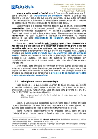 !∀#∃∀%&∋(#&)∃∗∗+,−∋(∃.,−∋/∋%01∗(∋234567∋
∃∗)#∃8∃.%∃∋%9).∀)&∋0+!∀)∀:#∀&∋
%;<=>?∋;∋;≅;=ΑΒΑ><Χ∋Α<∆;ΕΦ?Γ<Χ∋
(=<ΗΙ∋#;Ε?Ε∋,=?ϑΚ<∋/∋,+−,∋!∃Λ&!
∀!
! ! ! ! ! ! ! ! ! ! !
!
(=<ΗΙ#;Ε?Ε∋,=?ϑΚ<∋∋∋∋∋∋∋∋∋∋∋∋∋∋∋∋∋∋∋###∃%&∋()∋%∗+),−.,/(&−&∃,−0∃1(!!!!!!!!!!!!!!!!!!!!∀#∃%&∋!2;!()!34!
Mas e a ação penal privada? Mais à frente vocês verão que a ação
penal privada é de titularidade do ofendido. Assim, o Juiz já não
poderia a ela dar início por sua própria natureza, já que a lei considera
que, nesses casos, o interesse do ofendido em processar ou não o infrator
se sobrepõe ao interesse do Estado na persecução penal.
Este princípio é o alicerce máximo daquilo que se chama de sistema
acusatório, que é o sistema adotado pelo nosso processo penal
(predominantemente acusatório)5
. No sistema acusatório existe uma
figura que acusa e outra figura que julga, diferentemente do sistema
inquisitivo, no qual acusador e julgador se confundem na mesma
pessoa, o que gera parcialidade do julgador, ofendendo inúmeros
outros princípios.
Entretanto, este princípio não impede que o Juiz determine a
realização de diligências que entender necessárias para elucidar
questão relevante para o deslinde do processo. Isso porque no
Processo Penal, diferentemente do que ocorre no Processo Civil, vigora o
princípio da busca pela verdade real ou material, não da verdade
formal. Assim, no processo penal não há presunção de veracidade das
alegações da acusação em caso de ausência de manifestação em
contrário pelo réu, pois o interesse público pela busca da efetiva verdade
impede isto.
Além disso, este princípio irá embasar diversas outras disposições do
sistema processual penal brasileiro, como aquela que impede que o Juiz
julgue um fato não contido na denúncia (seria uma violação indireta ao
princípio da inércia), que caracteriza o princípio da congruência6
entre
a sentença e a inicial acusatória.
2.2.! Princípio do devido processo legal
Esse princípio é o que se pode chamar de base principal do Direito
Processual brasileiro, pois todos os outros, de uma forma ou de outra,
encontram nele seu fundamento. Este princípio está previsto no art. 5°,
LIV da CRFB/88, nos seguintes termos:
LIV - ninguém será privado da liberdade ou de seus bens sem o devido
processo legal;
Assim, a Constituição estabelece que ninguém poderá sofrer privação
de sua liberdade ou de seus bens sem que haja um processo prévio, em
que lhe seja assegurada toda a sorte de instrumentos de defesa.
Desta maneira, especificamente no processo penal, esse princípio
norteia algumas regras, como o Direito que o acusado possui de ser
!!!!!!!!!!!!!!!!!!!!!!!!!!!!!!!!!!!!!!!!!!!!!!!!!!!!!!!!!!!!!
5
Alguns sustentam que se adotou um sistema misto (entre acusatório e inquisitivo), pois há
caracteres de ambos. NUCCI, Guilherme de Souza. Op. Cit., p.71
6
Também chamado de princípio da adstrição ou princípio da correção entre acusação e sentença.
NUCCI, Guilherme de Souza. Op. Cit., p. 608
00000000000
00000000000 - DEMO
 