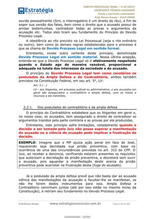 !∀#∃∀%&∋(#&)∃∗∗+,−∋(∃.,−∋/∋%01∗(∋234567∋
∃∗)#∃8∃.%∃∋%9).∀)&∋0+!∀)∀:#∀&∋
%;<=>?∋;∋;≅;=ΑΒΑ><Χ∋Α<∆;ΕΦ?Γ<Χ∋
(=<ΗΙ∋#;Ε?Ε∋,=?ϑΚ<∋/∋,+−,∋!∃Λ&!
∀!
! ! ! ! ! ! ! ! ! ! !
!
(=<ΗΙ#;Ε?Ε∋,=?ϑΚ<∋∋∋∋∋∋∋∋∋∋∋∋∋∋∋∋∋∋∋###∃%&∋()∋%∗+),−.,/(&−&∃,−0∃1(!!!!!!!!!!!!!!!!!!!!∀#∃%&∋!22!()!34!
ouvido pessoalmente (Sim, o interrogatório é um direito do réu), a fim de
expor sua versão dos fatos, bem como o direito que o acusado possui de
arrolar testemunhas, contradizer todas as provas e argumentos da
acusação etc. Todos eles tiram seu fundamento do Princípio do Devido
Processo Legal.
A obediência ao rito previsto na Lei Processual (seja o rito ordinário
ou outro), bem como às demais regras estabelecidas para o processo é
que se chama de Devido Processo Legal em sentido formal.
Entretanto, existe outra vertente deste princípio, denominada
Devido Processo Legal em sentido material. Nessa última acepção,
entende-se que o Devido Processo Legal só é efetivamente respeitado
quando o Estado age de maneira razoável, proporcional e
adequada na tutela dos interesses da sociedade e do acusado.
O princípio do Devido Processo Legal tem como corolários os
postulados da Ampla Defesa e do Contraditório, ambos também
previstos na Constituição Federal, em seu art. 5°, LV:
Art. 5 (...)
LV - aos litigantes, em processo judicial ou administrativo, e aos acusados em
geral são assegurados o contraditório e ampla defesa, com os meios e
recursos a ela inerentes;
2.2.1.! Dos postulados do contraditório e da ampla defesa
O princípio do Contraditório estabelece que os litigantes em geral e,
no nosso caso, os acusados, tem assegurado o direito de contradizer os
argumentos trazidos pela parte contrária e as provas por ela produzidas.
Entretanto, este princípio sofre limitações, notadamente quando a
decisão a ser tomada pelo Juiz não possa esperar a manifestação
do acusado ou a ciência do acusado pode implicar a frustração da
decisão.
EXEMPLO: Imagine que o MP ajuíza ação penal em face de José,
requerendo seja decretada sua prisão preventiva, com base na
ocorrência de uma das circunstâncias previstas no art. 312 do CPP. O
Juiz, ao receber a denúncia, verificando estarem presentes os requisitos
que autorizam a decretação da prisão preventiva, a decretará sem ouvir
o acusado, pois aguardar a manifestação deste acerca da prisão
preventiva pode acarretar na frustração desta (fuga do acusado).
Já o postulado da ampla defesa prevê que não basta dar ao acusado
ciência das manifestações da acusação e facultar-lhe se manifestar, se
não lhe forem dados instrumentos para isso. Ampla Defesa e
Contraditório caminham juntos (até por isso estão no mesmo inciso da
Constituição), e retiram seu fundamento no Devido Processo Legal.
00000000000
00000000000 - DEMO
 