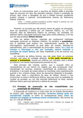 !∀#∃∀%&∋(#&)∃∗∗+,−∋(∃.,−∋/∋%01∗(∋234567∋
∃∗)#∃8∃.%∃∋%9).∀)&∋0+!∀)∀:#∀&∋
%;<=>?∋;∋;≅;=ΑΒΑ><Χ∋Α<∆;ΕΦ?Γ<Χ∋
(=<ΗΙ∋#;Ε?Ε∋,=?ϑΚ<∋/∋,+−,∋!∃Λ&!
∀!
! ! ! ! ! ! ! ! ! ! !
!
(=<ΗΙ#;Ε?Ε∋,=?ϑΚ<∋∋∋∋∋∋∋∋∋∋∋∋∋∋∋∋∋∋∋###∃%&∋()∋%∗+),−.,/(&−&∃,−0∃1(!!!!!!!!!!!!!!!!!!!!∀#∃%&∋!25!()!34!
Entre os instrumentos para o exercício da defesa estão a previsão
legal de recursos em face das decisões judiciais, direito à produção de
provas, bem como a obrigação de que o Estado forneça assistência
jurídica integral e gratuita, primordialmente através da Defensoria
Pública. Vejamos:
LXXIV - o Estado prestará assistência jurídica integral e gratuita aos que
comprovarem insuficiência de recursos;
Portanto, ao acusado que não possuir meios de pagar um advogado,
deve ser garantida a defesa por um Defensor Público, ou, em não
havendo sede da Defensoria Pública na comarca, ser nomeado um
defensor dativo (advogado particular pago pelos cofres públicos), a fim de
que lhe seja prestada defesa técnica.
Além da defesa técnica, realizada por profissional habilitado
(advogado particular ou Defensor Público), há também a autodefesa,
que é realizada pelo próprio réu, especialmente quando do seu
interrogatório, oportunidade na qual pode, ele mesmo, defender-se
pessoalmente, sem a intermediação de procurador. Assim, se o Juiz se
recusar a interrogar o réu, por exemplo, estará violando o
princípio da ampla defesa, por estar impedindo o réu de exercer sua
autodefesa.
Ao contrário da defesa técnica, que não pode faltar no processo
criminal, sob pena de nulidade absoluta, o réu pode recusar-se a
exercer a autodefesa, ficando em silêncio, por exemplo, pois o direito
ao silêncio é um direito expressamente previsto ao réu.
Este princípio não impede, porém, que o acusado sofra as
consequências de sua inércia em relação aos atos processuais (não-
interposição de recursos, ausência injustificada de audiências, etc.).
Entretanto, o princípio da ampla defesa se manifesta mais explicitamente
quando o réu, embora citado, deixe de apresentar Resposta à Acusação.
Nesse caso, dada a importância da peça de defesa, deverá o Juiz
encaminhar os autos à Defensoria Pública, para que atue na qualidade de
curador do acusado, ou, em não havendo Defensoria no local, nomear
defensor dativo para que patrocine a defesa do acusado.
2.3.! Princípio da presunção de não culpabilidade (ou
presunção de inocência)
A Presunção de inocência é o maior pilar de um Estado Democrático
de Direito, pois, segundo este princípio, nenhuma pessoa pode ser
considerada culpada (e sofrer as consequências disto) antes do
trânsito em julgado se sentença penal condenatória. Nos termos do
art. 5°, LVII da CRFB/88:
LVII - ninguém será considerado culpado até o trânsito em julgado de
sentença penal condenatória;
00000000000
00000000000 - DEMO
 