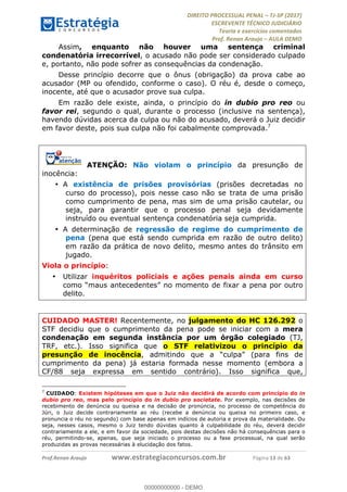 !∀#∃∀%&∋(#&)∃∗∗+,−∋(∃.,−∋/∋%01∗(∋234567∋
∃∗)#∃8∃.%∃∋%9).∀)&∋0+!∀)∀:#∀&∋
%;<=>?∋;∋;≅;=ΑΒΑ><Χ∋Α<∆;ΕΦ?Γ<Χ∋
(=<ΗΙ∋#;Ε?Ε∋,=?ϑΚ<∋/∋,+−,∋!∃Λ&!
∀!
! ! ! ! ! ! ! ! ! ! !
!
(=<ΗΙ#;Ε?Ε∋,=?ϑΚ<∋∋∋∋∋∋∋∋∋∋∋∋∋∋∋∋∋∋∋###∃%&∋()∋%∗+),−.,/(&−&∃,−0∃1(!!!!!!!!!!!!!!!!!!!!∀#∃%&∋!24!()!34!
Assim, enquanto não houver uma sentença criminal
condenatória irrecorrível, o acusado não pode ser considerado culpado
e, portanto, não pode sofrer as consequências da condenação.
Desse princípio decorre que o ônus (obrigação) da prova cabe ao
acusador (MP ou ofendido, conforme o caso). O réu é, desde o começo,
inocente, até que o acusador prove sua culpa.
Em razão dele existe, ainda, o princípio do in dubio pro reo ou
favor rei, segundo o qual, durante o processo (inclusive na sentença),
havendo dúvidas acerca da culpa ou não do acusado, deverá o Juiz decidir
em favor deste, pois sua culpa não foi cabalmente comprovada.7
ATENÇÃO: Não violam o princípio da presunção de
inocência:
•! A existência de prisões provisórias (prisões decretadas no
curso do processo), pois nesse caso não se trata de uma prisão
como cumprimento de pena, mas sim de uma prisão cautelar, ou
seja, para garantir que o processo penal seja devidamente
instruído ou eventual sentença condenatória seja cumprida.
•! A determinação de regressão de regime do cumprimento de
pena (pena que está sendo cumprida em razão de outro delito)
em razão da prática de novo delito, mesmo antes do trânsito em
jugado.
Viola o princípio:
•! Utilizar inquéritos policiais e ações penais ainda em curso
como “maus antecedentes” no momento de fixar a pena por outro
delito.
CUIDADO MASTER! Recentemente, no julgamento do HC 126.292 o
STF decidiu que o cumprimento da pena pode se iniciar com a mera
condenação em segunda instância por um órgão colegiado (TJ,
TRF, etc.). Isso significa que o STF relativizou o princípio da
presunção de inocência, admitindo que a “culpa” (para fins de
cumprimento da pena) já estaria formada nesse momento (embora a
CF/88 seja expressa em sentido contrário). Isso significa que,
!!!!!!!!!!!!!!!!!!!!!!!!!!!!!!!!!!!!!!!!!!!!!!!!!!!!!!!!!!!!!
7
CUIDADO: Existem hipóteses em que o Juiz não decidirá de acordo com princípio do in
dubio pro reo, mas pelo princípio do in dubio pro societate. Por exemplo, nas decisões de
recebimento de denúncia ou queixa e na decisão de pronúncia, no processo de competência do
Júri, o Juiz decide contrariamente ao réu (recebe a denúncia ou queixa no primeiro caso, e
pronuncia o réu no segundo) com base apenas em indícios de autoria e prova da materialidade. Ou
seja, nesses casos, mesmo o Juiz tendo dúvidas quanto à culpabilidade do réu, deverá decidir
contrariamente a ele, e em favor da sociedade, pois destas decisões não há consequências para o
réu, permitindo-se, apenas, que seja iniciado o processo ou a fase processual, na qual serão
produzidas as provas necessárias à elucidação dos fatos.
00000000000
00000000000 - DEMO
 