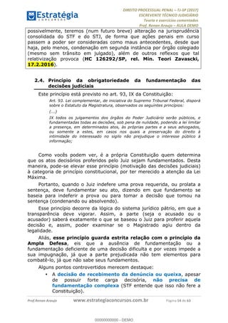 !∀#∃∀%&∋(#&)∃∗∗+,−∋(∃.,−∋/∋%01∗(∋234567∋
∃∗)#∃8∃.%∃∋%9).∀)&∋0+!∀)∀:#∀&∋
%;<=>?∋;∋;≅;=ΑΒΑ><Χ∋Α<∆;ΕΦ?Γ<Χ∋
(=<ΗΙ∋#;Ε?Ε∋,=?ϑΚ<∋/∋,+−,∋!∃Λ&!
∀!
! ! ! ! ! ! ! ! ! ! !
!
(=<ΗΙ#;Ε?Ε∋,=?ϑΚ<∋∋∋∋∋∋∋∋∋∋∋∋∋∋∋∋∋∋∋###∃%&∋()∋%∗+),−.,/(&−&∃,−0∃1(!!!!!!!!!!!!!!!!!!!!∀#∃%&∋!26!()!34!
possivelmente, teremos (num futuro breve) alteração na jurisprudência
consolidada do STF e do STJ, de forma que ações penais em curso
passem a poder ser consideradas como maus antecedentes, desde que
haja, pelo menos, condenação em segunda instância por órgão colegiado
(mesmo sem trânsito em julgado), além de outros reflexos que tal
relativização provoca (HC 126292/SP, rel. Min. Teori Zavascki,
17.2.2016).
2.4.! Princípio da obrigatoriedade da fundamentação das
decisões judiciais
Este princípio está previsto no art. 93, IX da Constituição:
Art. 93. Lei complementar, de iniciativa do Supremo Tribunal Federal, disporá
sobre o Estatuto da Magistratura, observados os seguintes princípios:
(...)
IX todos os julgamentos dos órgãos do Poder Judiciário serão públicos, e
fundamentadas todas as decisões, sob pena de nulidade, podendo a lei limitar
a presença, em determinados atos, às próprias partes e a seus advogados,
ou somente a estes, em casos nos quais a preservação do direito à
intimidade do interessado no sigilo não prejudique o interesse público à
informação;
Como vocês podem ver, é a própria Constituição quem determina
que os atos decisórios proferidos pelo Juiz sejam fundamentados. Desta
maneira, pode-se elevar esse princípio (motivação das decisões judiciais)
à categoria de princípio constitucional, por ter merecido a atenção da Lei
Máxima.
Portanto, quando o Juiz indefere uma prova requerida, ou prolata a
sentença, deve fundamentar seu ato, dizendo em que fundamento se
baseia para indeferir a prova ou para tomar a decisão que tomou na
sentença (condenando ou absolvendo).
Esse princípio decorre da lógica do sistema jurídico pátrio, em que a
transparência deve vigorar. Assim, a parte (seja o acusado ou o
acusador) saberá exatamente o que se baseou o Juiz para proferir aquela
decisão e, assim, poder examinar se o Magistrado agiu dentro da
legalidade.
Aliás, esse princípio guarda estrita relação com o princípio da
Ampla Defesa, eis que a ausência de fundamentação ou a
fundamentação deficiente de uma decisão dificulta e por vezes impede a
sua impugnação, já que a parte prejudicada não tem elementos para
combatê-lo, já que não sabe seus fundamentos.
Alguns pontos controvertidos merecem destaque:
•! A decisão de recebimento da denúncia ou queixa, apesar
de possuir forte carga decisória, não precisa de
fundamentação complexa (STF entende que isso não fere a
Constituição).
00000000000
00000000000 - DEMO
 