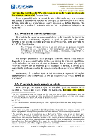 !∀#∃∀%&∋(#&)∃∗∗+,−∋(∃.,−∋/∋%01∗(∋234567∋
∃∗)#∃8∃.%∃∋%9).∀)&∋0+!∀)∀:#∀&∋
%;<=>?∋;∋;≅;=ΑΒΑ><Χ∋Α<∆;ΕΦ?Γ<Χ∋
(=<ΗΙ∋#;Ε?Ε∋,=?ϑΚ<∋/∋,+−,∋!∃Λ&!
∀!
! ! ! ! ! ! ! ! ! ! !
!
(=<ΗΙ#;Ε?Ε∋,=?ϑΚ<∋∋∋∋∋∋∋∋∋∋∋∋∋∋∋∋∋∋∋###∃%&∋()∋%∗+),−.,/(&−&∃,−0∃1(!!!!!!!!!!!!!!!!!!!!∀#∃%&∋!23!()!34!
(advogado, membro do MP, etc.) nunca se pode negar publicidade
dos atos processuais! Gravem isso!
Essa impossibilidade de restrição da publicidade aos procuradores
das partes é decorrência natural do princípio do contraditório e da ampla
defesa, pois são os procuradores quem exercem a defesa técnica, não
podendo ser privados do acesso a nenhum ato do processo, sob pena de
nulidade.8
2.6.! Princípio da isonomia processual
O princípio da isonomia processual decorre do princípio da isonomia,
genericamente considerado, segundo o qual as pessoas são iguais
perante a lei, sendo vedadas práticas discriminatórias. Está previsto no
art. 5° da Constituição:
Art. 5º Todos são iguais perante a lei, sem distinção de qualquer natureza,
garantindo-se aos brasileiros e aos estrangeiros residentes no País a
inviolabilidade do direito à vida, à liberdade, à igualdade, à segurança e à
propriedade, nos termos seguintes:
No campo processual este princípio também irradia seus efeitos,
devendo a lei processual tratar ambas as partes de maneira igualitária,
conferindo-lhes os mesmos direitos e deveres. Por exemplo: Os prazos
recursais devem ser os mesmos para acusação e defesa, o tempo para
sustentação oral nas sessões de julgamento também devem ser idênticos,
etc.
Entretanto, é possível que a lei estabeleça algumas situações
aparentemente anti-isonômicas, a fim de equilibrar as forças dentro do
processo.9
2.7.! Princípio do duplo grau de jurisdição
Este princípio estabelece que as decisões judiciais devem estar
sujeitas à revisão por outro órgão do Judiciário. Embora não esteja
!!!!!!!!!!!!!!!!!!!!!!!!!!!!!!!!!!!!!!!!!!!!!!!!!!!!!!!!!!!!!
8
Por fim, vale registrar que no Tribunal do Júri (que tem regras muito específicas) o voto dos
jurados é sigiloso, por expressa previsão constitucional, caracterizando-se em mais uma exceção
ao princípio. Nos termos do art. 5°, XVIII, b, da Constituição:
Art. 5º (...)
XXXVIII - é reconhecida a instituição do júri, com a organização que lhe der a lei, assegurados:
(...)
b) o sigilo das votações;
Assim, nesse caso, não há publicidade do voto proferido pelo jurado, mas a sessão secreta onde
ocorre o julgamento pelos jurados (depósito dos votos na urna) é acessível aos procuradores.
9
Por exemplo, quando a lei estabelece que a Defensoria Pública possui prazo em dobro para
recorrer, não está ferindo o princípio da isonomia, mas está apenas corrigindo uma situação de
desequilíbrio. Isso porque a Defensoria Pública é uma Instituição absolutamente assoberbada, que
não pode escolher se vai ou não patrocinar uma demanda. Caso o assistido se enquadre como
hipossuficiente, a Defensoria Pública deve atuar. Um escritório de advocacia pode, por exemplo, se
recusar a patrocinar uma defesa alegando estar muito atarefado.
00000000000
00000000000 - DEMO
 