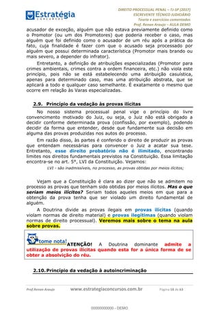 !∀#∃∀%&∋(#&)∃∗∗+,−∋(∃.,−∋/∋%01∗(∋234567∋
∃∗)#∃8∃.%∃∋%9).∀)&∋0+!∀)∀:#∀&∋
%;<=>?∋;∋;≅;=ΑΒΑ><Χ∋Α<∆;ΕΦ?Γ<Χ∋
(=<ΗΙ∋#;Ε?Ε∋,=?ϑΚ<∋/∋,+−,∋!∃Λ&!
∀!
! ! ! ! ! ! ! ! ! ! !
!
(=<ΗΙ#;Ε?Ε∋,=?ϑΚ<∋∋∋∋∋∋∋∋∋∋∋∋∋∋∋∋∋∋∋###∃%&∋()∋%∗+),−.,/(&−&∃,−0∃1(!!!!!!!!!!!!!!!!!!!!∀#∃%&∋!29!()!34!
acusador de exceção, alguém que não estava previamente definido como
o Promotor (ou um dos Promotores) que poderia receber o caso, mas
alguém que foi definido como o acusador de um réu após a prática do
fato, cuja finalidade é fazer com que o acusado seja processado por
alguém que possui determinada característica (Promotor mais brando ou
mais severo, a depender do infrator).
Entretanto, a definição de atribuições especializadas (Promotor para
crimes ambientais, crimes contra a ordem financeira, etc.) não viola este
princípio, pois não se está estabelecendo uma atribuição casuística,
apenas para determinado caso, mas uma atribuição abstrata, que se
aplicará a todo e qualquer caso semelhante. É exatamente o mesmo que
ocorre em relação às Varas especializadas.
2.9.! Princípio da vedação às provas ilícitas
No nosso sistema processual penal vige o princípio do livre
convencimento motivado do Juiz, ou seja, o Juiz não está obrigado a
decidir conforme determinada prova (confissão, por exemplo), podendo
decidir da forma que entender, desde que fundamente sua decisão em
alguma das provas produzidas nos autos do processo.
Em razão disso, às partes é conferido o direito de produzir as provas
que entendam necessárias para convencer o Juiz a acatar sua tese.
Entretanto, esse direito probatório não é ilimitado, encontrando
limites nos direitos fundamentais previstos na Constituição. Essa limitação
encontra-se no art. 5°, LVI da Constituição. Vejamos:
LVI - são inadmissíveis, no processo, as provas obtidas por meios ilícitos;
Vejam que a Constituição é clara ao dizer que não se admitem no
processo as provas que tenham sido obtidas por meios ilícitos. Mas o que
seriam meios ilícitos? Seriam todos aqueles meios em que para a
obtenção da prova tenha que ser violado um direito fundamental de
alguém.
A Doutrina divide as provas ilegais em provas ilícitas (quando
violam normas de direito material) e provas ilegítimas (quando violam
normas de direito processual). Veremos mais sobre o tema na aula
sobre provas.
ATENÇÃO! A Doutrina dominante admite a
utilização de provas ilícitas quando esta for a única forma de se
obter a absolvição do réu.
2.10.!Princípio da vedação à autoincriminação
00000000000
00000000000 - DEMO
 