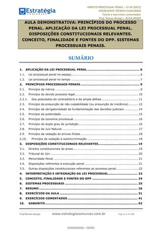 !∀#∃∀%&∋(#&)∃∗∗+,−∋(∃.,−∋/∋%01∗(∋234567∋
∃∗)#∃8∃.%∃∋%9).∀)&∋0+!∀)∀:#∀&∋
%;<=>?∋;∋;≅;=ΑΒΑ><Χ∋Α<∆;ΕΦ?Γ<Χ∋
(=<ΗΙ∋#;Ε?Ε∋,=?ϑΚ<∋/∋,+−,∋!∃Λ&!
∀!
! ! ! ! ! ! ! ! ! ! !
!
(=<ΗΙ#;Ε?Ε∋,=?ϑΚ<∋∋∋∋∋∋∋∋∋∋∋∋∋∋∋∋∋∋∋###∃%&∋()∋%∗+),−.,/(&−&∃,−0∃1(!!!!!!!!!!!!!!!!!!!!∀#∃%&∋!2!()!34!
AULA DEMONSTRATIVA: PRINCÍPIOS DO PROCESSO
PENAL. APLICAÇÃO DA LEI PROCESSUAL PENAL.
DISPOSIÇÕES CONSTITUCIONAIS RELEVANTES.
CONCEITO, FINALIDADE E FONTES DO DPP. SISTEMAS
PROCESSUAIS PENAIS.
SUMÁRIO
!
1. APLICAÇÃO DA LEI PROCESSUAL PENAL ..................................................... 6
1.1. Lei processual penal no espaço......................................................................6
1.2. Lei processual penal no tempo ......................................................................7
2. PRINCÍPIOS PROCESSUAIS PENAIS ............................................................ 9
2.1. Princípio da inércia ......................................................................................9
2.2. Princípio do devido processo legal................................................................ 10
2.2.1. Dos postulados do contraditório e da ampla defesa ..................................... 11
2.3. Princípio da presunção de não culpabilidade (ou presunção de inocência).......... 12
2.4. Princípio da obrigatoriedade da fundamentação das decisões judiciais............... 14
2.5. Princípio da publicidade .............................................................................. 15
2.6. Princípio da isonomia processual.................................................................. 16
2.7. Princípio do duplo grau de jurisdição ............................................................ 16
2.8. Princípio do Juiz Natural ............................................................................. 17
2.9. Princípio da vedação às provas ilícitas .......................................................... 18
2.10. Princípio da vedação à autoincriminação .................................................... 18
3. DISPOSIÇÕES CONSTITUCIONAIS RELEVANTES........................................ 19
3.1. Direitos constitucionais do preso.................................................................. 19
3.2. Tribunal do Júri ......................................................................................... 20
3.3. Menoridade Penal ...................................................................................... 21
3.4. Disposições referentes à execução penal ...................................................... 21
3.5. Outras disposições constitucionais referentes ao processo penal ...................... 22
4. INTERPRETAÇÃO E INTEGRAÇÃO DA LEI PROCESSUAL.............................. 23
5. CONCEITO, FINALIDADE E FONTES DO DPP .............................................. 24
6. SISTEMAS PROCESSUAIS .......................................................................... 25
7. RESUMO .................................................................................................... 26
8. EXERCÍCIOS DA AULA ............................................................................... 31
9. EXERCÍCIOS COMENTADOS ....................................................................... 41
10. GABARITO.............................................................................................. 62
00000000000
00000000000 - DEMO
 