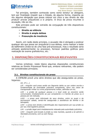 !∀#∃∀%&∋(#&)∃∗∗+,−∋(∃.,−∋/∋%01∗(∋234567∋
∃∗)#∃8∃.%∃∋%9).∀)&∋0+!∀)∀:#∀&∋
%;<=>?∋;∋;≅;=ΑΒΑ><Χ∋Α<∆;ΕΦ?Γ<Χ∋
(=<ΗΙ∋#;Ε?Ε∋,=?ϑΚ<∋/∋,+−,∋!∃Λ&!
∀!
! ! ! ! ! ! ! ! ! ! !
!
(=<ΗΙ#;Ε?Ε∋,=?ϑΚ<∋∋∋∋∋∋∋∋∋∋∋∋∋∋∋∋∋∋∋###∃%&∋()∋%∗+),−.,/(&−&∃,−0∃1(!!!!!!!!!!!!!!!!!!!!∀#∃%&∋!2:!()!34!
Tal princípio, também conhecido como nemo tenetur se detegere,
tem por finalidade impedir que o Estado, de alguma forma, imponha ao
réu alguma obrigação que possa colocar em risco o seu direito de não
produzir provas prejudiciais a si próprio. O ônus da prova incumbe à
acusação, não ao réu.
Este princípio pode ser extraído da conjugação de três dispositivos
constitucionais:
•! Direito ao silêncio
•! Direito à ampla defesa
•! Presunção de inocência
Assim, em razão deste princípio, o acusado não é obrigado a praticar
qualquer ato que possa ser prejudicial à sua defesa, como realizar o teste
do bafômetro (trata-se de uma fase pré-processual, mas o resultado seria
utilizado posteriormente no processo), fornecer padrões gráficos para
realização de exame grafotécnico, etc.
3.!DISPOSIÇÕES CONSTITUCIONAIS RELEVANTES
Vamos sintetizar, neste tópico algumas disposições constitucionais
relativas ao Direito Processual Penal que, embora relevantes, não podem
ser consideradas princípios.
3.1.! Direitos constitucionais do preso
A CRFB/88 prevê uma série direitos que são assegurados ao preso.
Vejamos:
Art. 5º (...)
LXI - ninguém será preso senão em flagrante delito ou por ordem escrita e
fundamentada de autoridade judiciária competente, salvo nos casos de
transgressão militar ou crime propriamente militar, definidos em lei;
LXII - a prisão de qualquer pessoa e o local onde se encontre serão
comunicados imediatamente ao juiz competente e à família do preso ou à
pessoa por ele indicada;
LXIII - o preso será informado de seus direitos, entre os quais o de
permanecer calado, sendo-lhe assegurada a assistência da família e de
advogado;
LXIV - o preso tem direito à identificação dos responsáveis por sua prisão ou
por seu interrogatório policial;
LXV - a prisão ilegal será imediatamente relaxada pela autoridade judiciária;
LXVI - ninguém será levado à prisão ou nela mantido, quando a lei admitir a
liberdade provisória, com ou sem fiança;
(...)
00000000000
00000000000 - DEMO
 