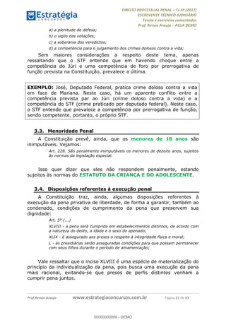 !∀#∃∀%&∋(#&)∃∗∗+,−∋(∃.,−∋/∋%01∗(∋234567∋
∃∗)#∃8∃.%∃∋%9).∀)&∋0+!∀)∀:#∀&∋
%;<=>?∋;∋;≅;=ΑΒΑ><Χ∋Α<∆;ΕΦ?Γ<Χ∋
(=<ΗΙ∋#;Ε?Ε∋,=?ϑΚ<∋/∋,+−,∋!∃Λ&!
∀!
! ! ! ! ! ! ! ! ! ! !
!
(=<ΗΙ#;Ε?Ε∋,=?ϑΚ<∋∋∋∋∋∋∋∋∋∋∋∋∋∋∋∋∋∋∋###∃%&∋()∋%∗+),−.,/(&−&∃,−0∃1(!!!!!!!!!!!!!!!!!!!!∀#∃%&∋!52!()!34!
a) a plenitude de defesa;
b) o sigilo das votações;
c) a soberania dos veredictos;
d) a competência para o julgamento dos crimes dolosos contra a vida;
Sem maiores considerações a respeito deste tema, apenas
ressaltando que o STF entende que em havendo choque entre a
competência do Júri e uma competência de foro por prerrogativa de
função prevista na Constituição, prevalece a última.
EXEMPLO: José, Deputado Federal, pratica crime doloso contra a vida
em face de Mariana. Neste caso, há um aparente conflito entre a
competência prevista par ao Júri (crime doloso contra a vida) e a
competência do STF (crime praticado por deputado federal). Neste caso,
o STF entende que prevalece a competência por prerrogativa de função,
sendo competente, portanto, o próprio STF.
3.3.! Menoridade Penal
A Constituição prevê, ainda, que os menores de 18 anos são
inimputáveis. Vejamos:
Art. 228. São penalmente inimputáveis os menores de dezoito anos, sujeitos
às normas da legislação especial.
Isso quer dizer que eles não respondem penalmente, estando
sujeitos às normas do ESTATUTO DA CRIANÇA E DO ADOLESCENTE.
3.4.! Disposições referentes à execução penal
A Constituição traz, ainda, algumas disposições referentes à
execução da pena privativa de liberdade, de forma a garantir, também ao
condenado, condições de cumprimento da pena que preservem sua
dignidade:
Art. 5º (...)
XLVIII - a pena será cumprida em estabelecimentos distintos, de acordo com
a natureza do delito, a idade e o sexo do apenado;
XLIX - é assegurado aos presos o respeito à integridade física e moral;
L - às presidiárias serão asseguradas condições para que possam permanecer
com seus filhos durante o período de amamentação;
Vale ressaltar que o inciso XLVIII é uma espécie de materialização do
princípio da individualização da pena, pois busca uma execução da pena
mais racional, evitando-se que presos de perfis distintos venham a
cumprir pena juntos.
00000000000
00000000000 - DEMO
 