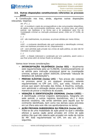 !∀#∃∀%&∋(#&)∃∗∗+,−∋(∃.,−∋/∋%01∗(∋234567∋
∃∗)#∃8∃.%∃∋%9).∀)&∋0+!∀)∀:#∀&∋
%;<=>?∋;∋;≅;=ΑΒΑ><Χ∋Α<∆;ΕΦ?Γ<Χ∋
(=<ΗΙ∋#;Ε?Ε∋,=?ϑΚ<∋/∋,+−,∋!∃Λ&!
∀!
! ! ! ! ! ! ! ! ! ! !
!
(=<ΗΙ#;Ε?Ε∋,=?ϑΚ<∋∋∋∋∋∋∋∋∋∋∋∋∋∋∋∋∋∋∋###∃%&∋()∋%∗+),−.,/(&−&∃,−0∃1(!!!!!!!!!!!!!!!!!!!!∀#∃%&∋!55!()!34!
3.5.! Outras disposições constitucionais referentes ao processo
penal
A Constituição nos traz, ainda, algumas outras disposições
relevantes. Vejamos:
Art. 5º (...)
XII - é inviolável o sigilo da correspondência e das comunicações telegráficas,
de dados e das comunicações telefônicas, salvo, no último caso, por ordem
judicial, nas hipóteses e na forma que a lei estabelecer para fins de
investigação criminal ou instrução processual penal; (Vide Lei nº 9.296, de
1996)
(...)
LVI - são inadmissíveis, no processo, as provas obtidas por meios ilícitos;
(...)
LVIII - o civilmente identificado não será submetido a identificação criminal,
salvo nas hipóteses previstas em lei; (Regulamento).
LIX - será admitida ação privada nos crimes de ação pública, se esta não for
intentada no prazo legal;
(...)
LXXV - o Estado indenizará o condenado por erro judiciário, assim como o
que ficar preso além do tempo fixado na sentença;
Vamos tecer breves considerações:
•! INTERCEPTAÇÃO TELEFÔNICA (inciso XII) – Atualmente
está regulamentada pela Lei 9.296/96. Constitucionalmente só
se admite para instrução processual penal ou investigação
criminal, sempre por ordem JUDICIAL (Chamada “cláusula de
RESERVA DE JURISDIÇÃO”).
•! PROVAS ILÍCITAS (inciso LVI) – Tais provas são vedadas
no processo penal (e em qualquer processo), estando
regulamentadas no CPP (art. 157), que veda, inclusive as
provas que sejam derivadas das ilícitas. A Doutrina, contudo,
vem admitindo a utilização destas provas quando for a ÚNICA
maneira de provar a inocência do acusado.
•! VEDAÇÃO À IDENTIFICAÇÃO CRIMINAL (inciso LVIII) –
A identificação criminal (registro datiloscópico, fotografia em
sede policial, e outros registros biométricos, etc.) é meio
deveras vexatório, não sendo admitido para aquele que for
civilmente identificado, bem como nos demais casos previstos
em Lei (Para esta aula não nos aprofundaremos no tema).
•! AÇÃO PRIVADA SUBSIDIÁRIA DA PÚBLICA (inciso LIX) –
Trata-se de uma modalidade de ação penal na qual o ofendido
oferece a queixa (ação penal privada) em crime de ação
pública (No qual não caberia ação privada) em razão da inércia
do MP. Está regulamentada no CPP, em seu art. 29 e
seguintes.
00000000000
00000000000 - DEMO
 