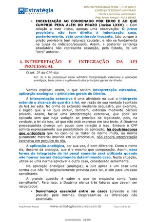 !∀#∃∀%&∋(#&)∃∗∗+,−∋(∃.,−∋/∋%01∗(∋234567∋
∃∗)#∃8∃.%∃∋%9).∀)&∋0+!∀)∀:#∀&∋
%;<=>?∋;∋;≅;=ΑΒΑ><Χ∋Α<∆;ΕΦ?Γ<Χ∋
(=<ΗΙ∋#;Ε?Ε∋,=?ϑΚ<∋/∋,+−,∋!∃Λ&!
∀!
! ! ! ! ! ! ! ! ! ! !
!
(=<ΗΙ#;Ε?Ε∋,=?ϑΚ<∋∋∋∋∋∋∋∋∋∋∋∋∋∋∋∋∋∋∋###∃%&∋()∋%∗+),−.,/(&−&∃,−0∃1(!!!!!!!!!!!!!!!!!!!!∀#∃%&∋!54!()!34!
•! INDENIZAÇÃO AO CONDENADO POR ERRO E AO QUE
CUMPRIR PENA ALÉM DO PRAZO (inciso LXXV) – Com
relação a este inciso, apenas uma observação: O preso
provisório não tem direito à indenização caso,
posteriormente, seja considerado inocente. Isto porque a
prisão provisória tem natureza cautelar, e não se fundamenta
na culpa do indiciado/acusado. Assim, a posterior sentença
absolutória não representa assunção, pelo Estado, de um
“erro” anterior.
4.!INTERPRETAÇÃO E INTEGRAÇÃO DA LEI
PROCESSUAL
O art. 3° do CPP diz:
Art. 3o A lei processual penal admitirá interpretação extensiva e aplicação
analógica, bem como o suplemento dos princípios gerais de direito.
Vamos explicar, assim, o que seriam interpretação extensiva,
aplicação analógica e princípios gerais do Direito.
A interpretação extensiva é uma atividade na qual o intérprete
estende o alcance do que diz a lei, em razão de sua vontade (vontade
da lei) ser esta. No crime de extorsão mediante sequestro, por exemplo,
é lógico que a lei quis incluir, também, extorsão mediante cárcere
privado. Assim, faz-se uma interpretação extensiva, que pode ser
aplicada sem que haja violação ao princípio da legalidade, pois, na
verdade, a lei diz isso, só que não está expresso em seu texto. A Doutrina
processualista diverge um pouco com relação a isso. Embora o CPP
admita expressamente sua possibilidade de aplicação, há doutrinadores
que entendem que no caso de se tratar de norma mista, ou norma
puramente material inserida em lei processual, não caberá interpretação
extensiva em prejuízo do réu.
A aplicação analógica, por sua vez, é bem diferente. Como o nome
diz, decorre da analogia, que é o mesmo que comparação. Assim, essa
forma de integração da lei penal somente será utilizada quando
não houver norma disciplinando determinando caso. Nesta situação,
utiliza-se uma norma aplicável a outro caso, considerado semelhante.
Na aplicação analógica (analogia), o Juiz aplica a um caso uma
norma que não foi originariamente prevista para tal, e sim para um caso
semelhante.
A grande questão é saber o que se enquadra como “caso
semelhante”. Para isso, a Doutrina elenca três fatores que devem ser
respeitados:
•! Semelhança essencial entre os casos (previsto e não
previsto pela norma). Desprezam-se as diferenças não
essenciais.
00000000000
00000000000 - DEMO
 