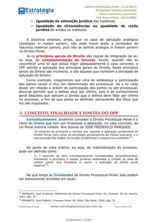 !∀#∃∀%&∋(#&)∃∗∗+,−∋(∃.,−∋/∋%01∗(∋234567∋
∃∗)#∃8∃.%∃∋%9).∀)&∋0+!∀)∀:#∀&∋
%;<=>?∋;∋;≅;=ΑΒΑ><Χ∋Α<∆;ΕΦ?Γ<Χ∋
(=<ΗΙ∋#;Ε?Ε∋,=?ϑΚ<∋/∋,+−,∋!∃Λ&!
∀!
! ! ! ! ! ! ! ! ! ! !
!
(=<ΗΙ#;Ε?Ε∋,=?ϑΚ<∋∋∋∋∋∋∋∋∋∋∋∋∋∋∋∋∋∋∋###∃%&∋()∋%∗+),−.,/(&−&∃,−0∃1(!!!!!!!!!!!!!!!!!!!!∀#∃%&∋!56!()!34!
•! Igualdade de valoração jurídica das hipóteses
•! Igualdade de circunstâncias ou igualdade de razão
jurídica de ambos os institutos
A Doutrina entende, ainda, que no caso de aplicação analógica
(analogia) in malam partem, não pode haver lesão a conteúdos de
natureza material (penal), pois não se admite analogia in malam partem
no Direito Penal.
Já os princípios gerais do Direito são regras de integração da lei,
ou seja, de complementação de lacunas. Assim, quando não se
vislumbrar uma lei que possa reger adequadamente o caso concreto, o
CPP admite a aplicação dos princípios gerais do Direito. Esses princípios
gerais do Direito são inúmeros, e são aqueles que norteiam a atividade de
aplicação do Direito.
Como exemplo, imaginemos que uma lei estabeleça a participação
das partes (autor e réu) em determinado ato processual. Se a lei nada
disser em relação a ordem de participação das partes no ato processual,
deve-se permitir que a defesa atue por último, pois é de conhecimento
geral daqueles que aplicam o Direito que a defesa deve falar por último
no processo, a fim de que possa se defender plenamente dos fatos que
lhe são imputados.
5.!CONCEITO, FINALIDADE E FONTES DO DPP
Conceitualmente, podemos conceber o Direito Processual Penal é o
ramo do Direito que tem por finalidade a aplicação, no caso concreto, da
Lei Penal outrora violada. Nos dizeres de JOSÉ FREDERICO MARQUES:
“O conjunto de princípios e normas que regulam a aplicação jurisdicional do
Direito Penal, bem como as atividades persecutórias da Polícia Judiciária, e a
estruturação dos órgãos da função jurisdicional e respectivos auxiliares”14
.
Do ponto de vista prático, ou seja, da materialização do processo,
pode ser definido como:
“(...) conjunto de atos cronologicamente concatenados (procedimentos),
submetido a princípios e regras jurídicas destinadas a compor as lides de
caráter penal. Sua finalidade é, assim, a aplicação do direito penal
objetivo”15
.
No que tange às finalidades do Direito Processual Penal, elas podem
ser basicamente divididas em duas:
!!!!!!!!!!!!!!!!!!!!!!!!!!!!!!!!!!!!!!!!!!!!!!!!!!!!!!!!!!!!!
14
MARQUES, José Frederico. Elementos de Direito Processual Penal. Ed. Forense. Rio de Janeiro.
1961, pág. 20
15
MIRABETE, Júlio Fabbrini. Processo Penal. Ed. Atlas, São Paulo. 2004, pág. 31
00000000000
00000000000 - DEMO
 