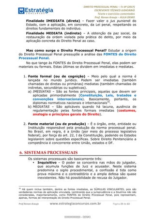 !∀#∃∀%&∋(#&)∃∗∗+,−∋(∃.,−∋/∋%01∗(∋234567∋
∃∗)#∃8∃.%∃∋%9).∀)&∋0+!∀)∀:#∀&∋
%;<=>?∋;∋;≅;=ΑΒΑ><Χ∋Α<∆;ΕΦ?Γ<Χ∋
(=<ΗΙ∋#;Ε?Ε∋,=?ϑΚ<∋/∋,+−,∋!∃Λ&!
∀!
! ! ! ! ! ! ! ! ! ! !
!
(=<ΗΙ#;Ε?Ε∋,=?ϑΚ<∋∋∋∋∋∋∋∋∋∋∋∋∋∋∋∋∋∋∋###∃%&∋()∋%∗+),−.,/(&−&∃,−0∃1(!!!!!!!!!!!!!!!!!!!!∀#∃%&∋!57!()!34!
Finalidade IMEDIATA (direta) – Fazer valer o jus puniendi do
Estado, com a aplicação, em concreto, da Lei penal, respeitando os
direitos fundamentais do indivíduo.
Finalidade MEDIATA (indireta) – A obtenção da paz social, da
restauração da ordem violada pela prática do delito, por meio da
aplicação concreta do Direito Penal ao caso.
Mas como surge o Direito Processual Penal? Estudar a origem
do Direito Processual Penal pressupõe a análise das FONTES do Direito
Processual Penal.
No que tange às FONTES do Direito Processual Penal, elas podem ser
materiais ou formais. Estas últimas se dividem em imediatas e mediatas.
1.! Fonte formal (ou de cognição) – Meio pelo qual a norma é
lançada no mundo jurídico. Podem ser imediatas (também
chamadas de diretas ou primárias) mediatas (também chamadas de
indiretas, secundárias ou supletivas).
a)! IMEDIATAS – São as fontes principais, aquelas que devem ser
aplicadas primordialmente (Constituição, Leis, tratados e
convenções internacionais). Basicamente, portanto, os
diplomas normativos nacionais e internacionais16
.
b)!MEDIATAS – São aplicáveis quando há lacuna, ausência de
regulamentação pelas fontes formais imediatas (costumes,
analogia e princípios gerais do Direito).
2.! Fonte material (ou de produção) – É o órgão, ente, entidade ou
Instituição responsável pela produção da norma processual penal.
No Brasil, em regra, é a União (por meio do processo legislativo
federal), por força do art. 22, I da Constituição, podendo os Estados
legislarem sobre questões específicas. Sobre Direito Penitenciário a
competência é concorrente entre União, estados e DF.
6.!SISTEMAS PROCESSUAIS
Os sistemas processuais são basicamente três:
•! Inquisitivo – O poder se concentra nas mãos do julgador,
que acumula funções de Juiz e acusador. Neste sistema
predomina o sigilo procedimental, a confissão é tida como
prova máxima e o contraditório e a ampla defesa são quase
inexistentes. Não há possibilidade de recusa do Julgador.
!!!!!!!!!!!!!!!!!!!!!!!!!!!!!!!!!!!!!!!!!!!!!!!!!!!!!!!!!!!!!
16
Há quem inclua também, dentre as fontes imediatas, as SÚMULAS VINCULANTES, pois são
verdadeiras normas de aplicação vinculada. Lembrando que a jurisprudência e a Doutrina não são
consideradas, majoritariamente, como FONTES do Direito Processual Penal, pois representam,
apenas, formas de interpretação do Direito Processual Penal.
00000000000
00000000000 - DEMO
 