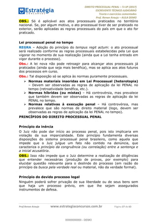 !∀#∃∀%&∋(#&)∃∗∗+,−∋(∃.,−∋/∋%01∗(∋234567∋
∃∗)#∃8∃.%∃∋%9).∀)&∋0+!∀)∀:#∀&∋
%;<=>?∋;∋;≅;=ΑΒΑ><Χ∋Α<∆;ΕΦ?Γ<Χ∋
(=<ΗΙ∋#;Ε?Ε∋,=?ϑΚ<∋/∋,+−,∋!∃Λ&!
∀!
! ! ! ! ! ! ! ! ! ! !
!
(=<ΗΙ#;Ε?Ε∋,=?ϑΚ<∋∋∋∋∋∋∋∋∋∋∋∋∋∋∋∋∋∋∋###∃%&∋()∋%∗+),−.,/(&−&∃,−0∃1(!!!!!!!!!!!!!!!!!!!!∀#∃%&∋!58!()!34!
OBS.: Só é aplicável aos atos processuais praticados no território
nacional. Se, por algum motivo, o ato processual tiver de ser praticado no
exterior, serão aplicadas as regras processuais do país em que o ato for
praticado.
Lei processual penal no tempo
REGRA – Adoção do princípio do tempus regit actum: o ato processual
será realizado conforme as regras processuais estabelecidas pela Lei que
vigorar no momento de sua realização (ainda que a Lei tenha entrado em
vigor durante o processo).
Obs.: A lei nova não pode retroagir para alcançar atos processuais já
praticados (ainda que seja mais benéfica), mas se aplica aos atos futuros
dos processos em curso.
Obs.: Tal disposição só se aplica às normas puramente processuais.
! Normas materiais inseridas em Lei Processual (heterotopia)
– Devem ser observadas as regras de aplicação da lei PENAL no
tempo (retroatividade benéfica, etc.).
! Normas híbridas (ou mistas) – Há controvérsia, mas prevalece
que também devem ser observadas as regras de aplicação da lei
PENAL no tempo.
! Normas relativas à execução penal – Há controvérsia, mas
prevalece que são normas de direito material (logo, devem ser
observadas as regras de aplicação da lei PENAL no tempo).
PRINCÍPIOS DO DIREITO PROCESSUAL PENAL
Princípio da inércia
O Juiz não pode dar início ao processo penal, pois isto implicaria em
violação da sua imparcialidade. Este princípio fundamenta diversas
disposições do sistema processual penal brasileiro, como aquela que
impede que o Juiz julgue um fato não contido na denúncia, que
caracteriza o princípio da congruência (ou correlação) entre a sentença e
a inicial acusatória.
OBS.: Isso não impede que o Juiz determine a realização de diligências
que entender necessárias (produção de provas, por exemplo) para
elucidar questão relevante para o deslinde do processo (em razão do
princípio da busca pela verdade real ou material, não da verdade formal).
Princípio do devido processo legal
Ninguém poderá sofrer privação de sua liberdade ou de seus bens sem
que haja um processo prévio, em que lhe sejam assegurados
instrumentos de defesa.
00000000000
00000000000 - DEMO
 