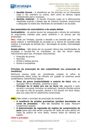 !∀#∃∀%&∋(#&)∃∗∗+,−∋(∃.,−∋/∋%01∗(∋234567∋
∃∗)#∃8∃.%∃∋%9).∀)&∋0+!∀)∀:#∀&∋
%;<=>?∋;∋;≅;=ΑΒΑ><Χ∋Α<∆;ΕΦ?Γ<Χ∋
(=<ΗΙ∋#;Ε?Ε∋,=?ϑΚ<∋/∋,+−,∋!∃Λ&!
∀!
! ! ! ! ! ! ! ! ! ! !
!
(=<ΗΙ#;Ε?Ε∋,=?ϑΚ<∋∋∋∋∋∋∋∋∋∋∋∋∋∋∋∋∋∋∋###∃%&∋()∋%∗+),−.,/(&−&∃,−0∃1(!!!!!!!!!!!!!!!!!!!!∀#∃%&∋!59!()!34!
! Sentido formal - A obediência ao rito previsto na Lei Processual
(seja o rito ordinário ou outro), bem como às demais regras
estabelecidas para o processo.
! Sentido material - O Devido Processo Legal só é efetivamente
respeitado quando o Estado age de maneira razoável, proporcional
e adequada na tutela dos interesses da sociedade e do acusado.
Dos postulados do contraditório e da ampla defesa
Contraditório – As partes devem ter assegurado o direito de contradizer
os argumentos trazidos pela parte contrária e as provas por ela
produzidas.
Obs.: Pode ser limitado, quando a decisão a ser tomada pelo Juiz não
possa esperar a manifestação do acusado ou a ciência do acusado pode
implicar a frustração da decisão (Ex.: decretação de prisão, interceptação
telefônica).
Ampla defesa - Não basta dar ao acusado ciência das manifestações da
acusação e facultar-lhe se manifestar, se não lhe forem dados
instrumentos para isso. Principais instrumentos:
! Produção de provas
! Recursos
! Direito à defesa técnica
! Direito à autodefesa
Princípio da presunção de não culpabilidade (ou presunção de
inocência)
Nenhuma pessoa pode ser considerada culpada (e sofrer as
consequências disto) antes do trânsito em julgado se sentença penal
condenatória. Decorrências lógicas:
! Ônus da prova (materialidade a autoria do fato) cabe ao
acusador (MP ou ofendido, conforme o caso)
! Princípio do in dubio pro reo ou favor rei, segundo o qual,
durante o processo (inclusive na sentença), havendo dúvidas acerca
da culpa ou não do acusado, deverá o Juiz decidir em favor deste,
pois sua culpa não foi cabalmente comprovada.
OBS.: Não violam o princípio da presunção de inocência:
! A existência de prisões provisórias (prisões decretadas no
curso do processo) – Não são baseadas na culpa. Possuem
fundamento cautelar.
! A determinação de regressão de regime do cumprimento de
pena (pena que está sendo cumprida em razão de outro delito) em
razão da prática de novo delito, mesmo antes do trânsito em
jugado.
Viola o princípio:
00000000000
00000000000 - DEMO
 