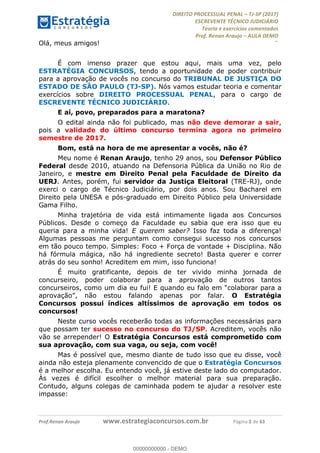 !∀#∃∀%&∋(#&)∃∗∗+,−∋(∃.,−∋/∋%01∗(∋234567∋
∃∗)#∃8∃.%∃∋%9).∀)&∋0+!∀)∀:#∀&∋
%;<=>?∋;∋;≅;=ΑΒΑ><Χ∋Α<∆;ΕΦ?Γ<Χ∋
(=<ΗΙ∋#;Ε?Ε∋,=?ϑΚ<∋/∋,+−,∋!∃Λ&!
∀!
! ! ! ! ! ! ! ! ! ! !
!
(=<ΗΙ#;Ε?Ε∋,=?ϑΚ<∋∋∋∋∋∋∋∋∋∋∋∋∋∋∋∋∋∋∋###∃%&∋()∋%∗+),−.,/(&−&∃,−0∃1(!!!!!!!!!!!!!!!!!!!!∀#∃%&∋!5!()!34!
Olá, meus amigos!
É com imenso prazer que estou aqui, mais uma vez, pelo
ESTRATÉGIA CONCURSOS, tendo a oportunidade de poder contribuir
para a aprovação de vocês no concurso do TRIBUNAL DE JUSTIÇA DO
ESTADO DE SÃO PAULO (TJ-SP). Nós vamos estudar teoria e comentar
exercícios sobre DIREITO PROCESSUAL PENAL, para o cargo de
ESCREVENTE TÉCNICO JUDICIÁRIO.
E aí, povo, preparados para a maratona?
O edital ainda não foi publicado, mas não deve demorar a sair,
pois a validade do último concurso termina agora no primeiro
semestre de 2017.
Bom, está na hora de me apresentar a vocês, não é?
Meu nome é Renan Araujo, tenho 29 anos, sou Defensor Público
Federal desde 2010, atuando na Defensoria Pública da União no Rio de
Janeiro, e mestre em Direito Penal pela Faculdade de Direito da
UERJ. Antes, porém, fui servidor da Justiça Eleitoral (TRE-RJ), onde
exerci o cargo de Técnico Judiciário, por dois anos. Sou Bacharel em
Direito pela UNESA e pós-graduado em Direito Público pela Universidade
Gama Filho.
Minha trajetória de vida está intimamente ligada aos Concursos
Públicos. Desde o começo da Faculdade eu sabia que era isso que eu
queria para a minha vida! E querem saber? Isso faz toda a diferença!
Algumas pessoas me perguntam como consegui sucesso nos concursos
em tão pouco tempo. Simples: Foco + Força de vontade + Disciplina. Não
há fórmula mágica, não há ingrediente secreto! Basta querer e correr
atrás do seu sonho! Acreditem em mim, isso funciona!
É muito gratificante, depois de ter vivido minha jornada de
concurseiro, poder colaborar para a aprovação de outros tantos
concurseiros, como um dia eu fui! E quando eu falo em “colaborar para a
aprovação”, não estou falando apenas por falar. O Estratégia
Concursos possui índices altíssimos de aprovação em todos os
concursos!
Neste curso vocês receberão todas as informações necessárias para
que possam ter sucesso no concurso do TJ/SP. Acreditem, vocês não
vão se arrepender! O Estratégia Concursos está comprometido com
sua aprovação, com sua vaga, ou seja, com você!
Mas é possível que, mesmo diante de tudo isso que eu disse, você
ainda não esteja plenamente convencido de que o Estratégia Concursos
é a melhor escolha. Eu entendo você, já estive deste lado do computador.
Às vezes é difícil escolher o melhor material para sua preparação.
Contudo, alguns colegas de caminhada podem te ajudar a resolver este
impasse:
00000000000
00000000000 - DEMO
 