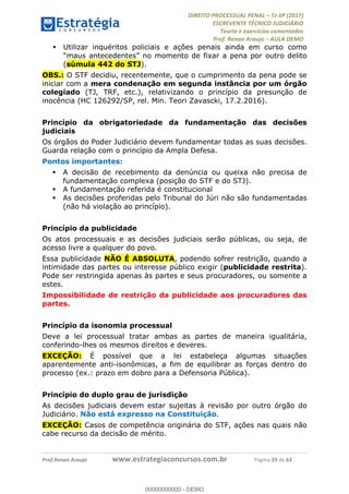 !∀#∃∀%&∋(#&)∃∗∗+,−∋(∃.,−∋/∋%01∗(∋234567∋
∃∗)#∃8∃.%∃∋%9).∀)&∋0+!∀)∀:#∀&∋
%;<=>?∋;∋;≅;=ΑΒΑ><Χ∋Α<∆;ΕΦ?Γ<Χ∋
(=<ΗΙ∋#;Ε?Ε∋,=?ϑΚ<∋/∋,+−,∋!∃Λ&!
∀!
! ! ! ! ! ! ! ! ! ! !
!
(=<ΗΙ#;Ε?Ε∋,=?ϑΚ<∋∋∋∋∋∋∋∋∋∋∋∋∋∋∋∋∋∋∋###∃%&∋()∋%∗+),−.,/(&−&∃,−0∃1(!!!!!!!!!!!!!!!!!!!!∀#∃%&∋!5:!()!34!
! Utilizar inquéritos policiais e ações penais ainda em curso como
“maus antecedentes” no momento de fixar a pena por outro delito
(súmula 442 do STJ).
OBS.: O STF decidiu, recentemente, que o cumprimento da pena pode se
iniciar com a mera condenação em segunda instância por um órgão
colegiado (TJ, TRF, etc.), relativizando o princípio da presunção de
inocência (HC 126292/SP, rel. Min. Teori Zavascki, 17.2.2016).
Princípio da obrigatoriedade da fundamentação das decisões
judiciais
Os órgãos do Poder Judiciário devem fundamentar todas as suas decisões.
Guarda relação com o princípio da Ampla Defesa.
Pontos importantes:
! A decisão de recebimento da denúncia ou queixa não precisa de
fundamentação complexa (posição do STF e do STJ).
! A fundamentação referida é constitucional
! As decisões proferidas pelo Tribunal do Júri não são fundamentadas
(não há violação ao princípio).
Princípio da publicidade
Os atos processuais e as decisões judiciais serão públicas, ou seja, de
acesso livre a qualquer do povo.
Essa publicidade NÃO É ABSOLUTA, podendo sofrer restrição, quando a
intimidade das partes ou interesse público exigir (publicidade restrita).
Pode ser restringida apenas às partes e seus procuradores, ou somente a
estes.
Impossibilidade de restrição da publicidade aos procuradores das
partes.
Princípio da isonomia processual
Deve a lei processual tratar ambas as partes de maneira igualitária,
conferindo-lhes os mesmos direitos e deveres.
EXCEÇÃO: É possível que a lei estabeleça algumas situações
aparentemente anti-isonômicas, a fim de equilibrar as forças dentro do
processo (ex.: prazo em dobro para a Defensoria Pública).
Princípio do duplo grau de jurisdição
As decisões judiciais devem estar sujeitas à revisão por outro órgão do
Judiciário. Não está expresso na Constituição.
EXCEÇÃO: Casos de competência originária do STF, ações nas quais não
cabe recurso da decisão de mérito.
00000000000
00000000000 - DEMO
 