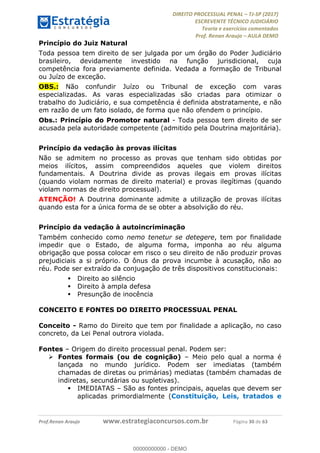 !∀#∃∀%&∋(#&)∃∗∗+,−∋(∃.,−∋/∋%01∗(∋234567∋
∃∗)#∃8∃.%∃∋%9).∀)&∋0+!∀)∀:#∀&∋
%;<=>?∋;∋;≅;=ΑΒΑ><Χ∋Α<∆;ΕΦ?Γ<Χ∋
(=<ΗΙ∋#;Ε?Ε∋,=?ϑΚ<∋/∋,+−,∋!∃Λ&!
∀!
! ! ! ! ! ! ! ! ! ! !
!
(=<ΗΙ#;Ε?Ε∋,=?ϑΚ<∋∋∋∋∋∋∋∋∋∋∋∋∋∋∋∋∋∋∋###∃%&∋()∋%∗+),−.,/(&−&∃,−0∃1(!!!!!!!!!!!!!!!!!!!!∀#∃%&∋!4;!()!34!
Princípio do Juiz Natural
Toda pessoa tem direito de ser julgada por um órgão do Poder Judiciário
brasileiro, devidamente investido na função jurisdicional, cuja
competência fora previamente definida. Vedada a formação de Tribunal
ou Juízo de exceção.
OBS.: Não confundir Juízo ou Tribunal de exceção com varas
especializadas. As varas especializadas são criadas para otimizar o
trabalho do Judiciário, e sua competência é definida abstratamente, e não
em razão de um fato isolado, de forma que não ofendem o princípio.
Obs.: Princípio do Promotor natural - Toda pessoa tem direito de ser
acusada pela autoridade competente (admitido pela Doutrina majoritária).
Princípio da vedação às provas ilícitas
Não se admitem no processo as provas que tenham sido obtidas por
meios ilícitos, assim compreendidos aqueles que violem direitos
fundamentais. A Doutrina divide as provas ilegais em provas ilícitas
(quando violam normas de direito material) e provas ilegítimas (quando
violam normas de direito processual).
ATENÇÃO! A Doutrina dominante admite a utilização de provas ilícitas
quando esta for a única forma de se obter a absolvição do réu.
Princípio da vedação à autoincriminação
Também conhecido como nemo tenetur se detegere, tem por finalidade
impedir que o Estado, de alguma forma, imponha ao réu alguma
obrigação que possa colocar em risco o seu direito de não produzir provas
prejudiciais a si próprio. O ônus da prova incumbe à acusação, não ao
réu. Pode ser extraído da conjugação de três dispositivos constitucionais:
! Direito ao silêncio
! Direito à ampla defesa
! Presunção de inocência
CONCEITO E FONTES DO DIREITO PROCESSUAL PENAL
Conceito - Ramo do Direito que tem por finalidade a aplicação, no caso
concreto, da Lei Penal outrora violada.
Fontes – Origem do direito processual penal. Podem ser:
! Fontes formais (ou de cognição) – Meio pelo qual a norma é
lançada no mundo jurídico. Podem ser imediatas (também
chamadas de diretas ou primárias) mediatas (também chamadas de
indiretas, secundárias ou supletivas).
! IMEDIATAS – São as fontes principais, aquelas que devem ser
aplicadas primordialmente (Constituição, Leis, tratados e
00000000000
00000000000 - DEMO
 