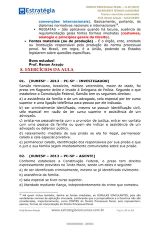 !∀#∃∀%&∋(#&)∃∗∗+,−∋(∃.,−∋/∋%01∗(∋234567∋
∃∗)#∃8∃.%∃∋%9).∀)&∋0+!∀)∀:#∀&∋
%;<=>?∋;∋;≅;=ΑΒΑ><Χ∋Α<∆;ΕΦ?Γ<Χ∋
(=<ΗΙ∋#;Ε?Ε∋,=?ϑΚ<∋/∋,+−,∋!∃Λ&!
∀!
! ! ! ! ! ! ! ! ! ! !
!
(=<ΗΙ#;Ε?Ε∋,=?ϑΚ<∋∋∋∋∋∋∋∋∋∋∋∋∋∋∋∋∋∋∋###∃%&∋()∋%∗+),−.,/(&−&∃,−0∃1(!!!!!!!!!!!!!!!!!!!!∀#∃%&∋!42!()!34!
convenções internacionais). Basicamente, portanto, os
diplomas normativos nacionais e internacionais18
.
! MEDIATAS – São aplicáveis quando há lacuna, ausência de
regulamentação pelas fontes formais imediatas (costumes,
analogia e princípios gerais do Direito).
! Fontes materiais (ou de produção) – É o órgão, ente, entidade
ou Instituição responsável pela produção da norma processual
penal. No Brasil, em regra, é a União, podendo os Estados
legislarem sobre questões específicas.
Bons estudos!
Prof. Renan Araujo
8.!EXERCÍCIOS DA AULA
01.! (VUNESP – 2013 – PC-SP – INVESTIGADOR)
Sansão Herculano, brasileiro, médico veterinário, maior de idade, foi
preso em flagrante delito e levado à Delegacia de Polícia. Segundo o que
estabelece a Constituição Federal, Sansão tem os seguintes direitos:
a) a assistência da família e de um advogado, cela especial por ter curso
superior e uma ligação telefônica para pessoa por ele indicada.
b) ser criminalmente identificado, mesmo se possuir identificação civil,
cela especial em razão de ter curso superior e assistência de um
advogado.
c) avistar-se pessoalmente com o promotor de justiça, entrar em contato
com uma pessoa da família ou quem ele indicar e assistência de um
advogado ou defensor público.
d) relaxamento imediato de sua prisão se ela foi ilegal, permanecer
calado e cela especial privativa.
e) permanecer calado, identificação dos responsáveis por sua prisão e que
o juiz e sua família sejam imediatamente comunicados sobre sua prisão.
02.! (VUNESP – 2013 – PC-SP – AGENTE)
Conforme estabelece a Constituição Federal, o preso tem direitos
expressamente previstos no Texto Maior, sendo um deles o seguinte:
a) de ser identificado criminalmente, mesmo se já identificado civilmente.
b) assistência da família.
c) sala especial se tiver curso superior.
d) liberdade mediante fiança, independentemente do crime que cometeu.
!!!!!!!!!!!!!!!!!!!!!!!!!!!!!!!!!!!!!!!!!!!!!!!!!!!!!!!!!!!!!
18
Há quem inclua também, dentre as fontes imediatas, as SÚMULAS VINCULANTES, pois são
verdadeiras normas de aplicação vinculada. Lembrando que a jurisprudência e a Doutrina não são
consideradas, majoritariamente, como FONTES do Direito Processual Penal, pois representam,
apenas, formas de interpretação do Direito Processual Penal.
00000000000
00000000000 - DEMO
 