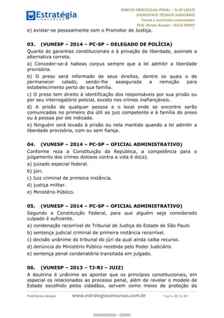 !∀#∃∀%&∋(#&)∃∗∗+,−∋(∃.,−∋/∋%01∗(∋234567∋
∃∗)#∃8∃.%∃∋%9).∀)&∋0+!∀)∀:#∀&∋
%;<=>?∋;∋;≅;=ΑΒΑ><Χ∋Α<∆;ΕΦ?Γ<Χ∋
(=<ΗΙ∋#;Ε?Ε∋,=?ϑΚ<∋/∋,+−,∋!∃Λ&!
∀!
! ! ! ! ! ! ! ! ! ! !
!
(=<ΗΙ#;Ε?Ε∋,=?ϑΚ<∋∋∋∋∋∋∋∋∋∋∋∋∋∋∋∋∋∋∋###∃%&∋()∋%∗+),−.,/(&−&∃,−0∃1(!!!!!!!!!!!!!!!!!!!!∀#∃%&∋!45!()!34!
e) avistar-se pessoalmente com o Promotor de Justiça.
03.! (VUNESP – 2014 – PC-SP – DELEGADO DE POLÍCIA)
Quanto às garantias constitucionais e à privação da liberdade, assinale a
alternativa correta.
a) Conceder-se-á habeas corpus sempre que a lei admitir a liberdade
provisória.
b) O preso será informado de seus direitos, dentre os quais o de
permanecer calado, sendo-lhe assegurada a remoção para
estabelecimento perto de sua família.
c) O preso tem direito à identificação dos responsáveis por sua prisão ou
por seu interrogatório policial, exceto nos crimes inafiançáveis.
d) A prisão de qualquer pessoa e o local onde se encontre serão
comunicados no primeiro dia útil ao juiz competente e à família do preso
ou à pessoa por ele indicada.
e) Ninguém será levado à prisão ou nela mantido quando a lei admitir a
liberdade provisória, com ou sem fiança.
04.! (VUNESP – 2014 – PC-SP – OFICIAL ADMINISTRATIVO)
Conforme reza a Constituição da República, a competência para o
julgamento dos crimes dolosos contra a vida é do(a).
a) juizado especial federal.
b) júri.
c) Juiz criminal de primeira instância.
d) justiça militar.
e) Ministério Público.
05.! (VUNESP – 2014 – PC-SP – OFICIAL ADMINISTRATIVO)
Segundo a Constituição Federal, para que alguém seja considerado
culpado é suficiente.
a) condenação recorrível do Tribunal de Justiça do Estado de São Paulo
b) sentença judicial criminal de primeira instância recorrível.
c) decisão unânime do tribunal do júri da qual ainda caiba recurso.
d) denúncia do Ministério Público recebida pelo Poder Judiciário
e) sentença penal condenatória transitada em julgado.
06.! (VUNESP – 2013 – TJ-RJ – JUIZ)
A doutrina é unânime ao apontar que os princípios constitucionais, em
especial os relacionados ao processo penal, além de revelar o modelo de
Estado escolhido pelos cidadãos, servem como meios de proteção da
00000000000
00000000000 - DEMO
 