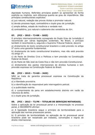 !∀#∃∀%&∋(#&)∃∗∗+,−∋(∃.,−∋/∋%01∗(∋234567∋
∃∗)#∃8∃.%∃∋%9).∀)&∋0+!∀)∀:#∀&∋
%;<=>?∋;∋;≅;=ΑΒΑ><Χ∋Α<∆;ΕΦ?Γ<Χ∋
(=<ΗΙ∋#;Ε?Ε∋,=?ϑΚ<∋/∋,+−,∋!∃Λ&!
∀!
! ! ! ! ! ! ! ! ! ! !
!
(=<ΗΙ#;Ε?Ε∋,=?ϑΚ<∋∋∋∋∋∋∋∋∋∋∋∋∋∋∋∋∋∋∋###∃%&∋()∋%∗+),−.,/(&−&∃,−0∃1(!!!!!!!!!!!!!!!!!!!!∀#∃%&∋!44!()!34!
dignidade humana. Referidos princípios podem se apresentar de forma
explícita ou implícita, sem diferença quanto ao grau de importância. São
princípios constitucionais explícitos:
a) juiz natural, vedação das provas ilícitas e promotor natural.
b) devido processo legal, contraditório e duplo grau de jurisdição.
c) ampla defesa, estado de inocência e verdade real.
d) contraditório, juiz natural e soberania dos veredictos do Júri.
07.! (FCC – 2015 – TJ-RR – JUIZ)
O princípio internacionalmente consagrado do Duplo Grau de Jurisdição é
reconhecido por várias legislações ocidentais. No Brasil, o princípio
também é reconhecido e, segundo o Supremo Tribunal Federal, decorre
a) diretamente do texto constitucional brasileiro e está previsto no artigo
5° como uma garantia fundamental.
b) diretamente do texto constitucional brasileiro, mas não está previsto
no artigo 5°.
c) do Pacto de Direitos Civis e Políticos e tem previsão na Constituição
Federal do Brasil.
d) do Pacto de São José da Costa Rica e não tem previsão Constitucional.
e) diretamente dos pactos internacionais de direitos humanos e tem
previsão expressa na Constituição Federal do Brasil.
08.! (FCC – 2015 – TJ-GO – JUIZ)
NÃO se trata de garantia processual expressa na Constituição da
República:
a) a liberdade provisória.
b) a identificação do responsável pelo interrogatório policial.
c) a publicidade restrita.
d) o cumprimento da pena em estabelecimento distinto em razão da
natureza do delito.
e) o duplo grau de jurisdição.
09.! (FCC – 2013 – TJ/PE – TITULAR DE SERVIÇOS NOTARIAIS)
Sobre a aplicação da lei processual penal e a interpretação no processo
penal, é INCORRETO afirmar:
a) A legislação brasileira segue o princípio da territorialidade para a
aplicação das normas processuais penais.
b) O princípio da territorialidade na aplicação da lei processual penal
brasileira pode ser ressalvado por tratados, convenções e regras de
direito internacional.
00000000000
00000000000 - DEMO
 